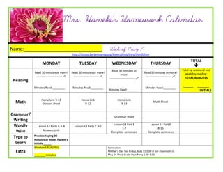 Mrs. Haneke’s Homework Calendar

Name:_______________________________                                        Week of May 7
                                           http://school.berkeleyprep.org/lower/llinks/third/thirdll.htm

                                                                                                                                                 TOTAL
                 MONDAY                          TUESDAY                      WEDNESDAY                         THURSDAY
                                                                                                                                                    
                                                                              Read 30 minutes or                                           Total up weekend and
           Read 30 minutes or more!        Read 30 minutes or more!                                        Read 30 minutes or more!          weekday reading:
                                                                                       more!
            ---------------------------    ---------------------------                                    ---------------------------    TOTAL MINUTES
                                                                            ---------------------------
 Reading
           Minutes Read:________            Minutes Read:________                                           Minutes Read:________
                                                                                                                                           ______    _______
                                                                           Minutes Read:________                                                      INITIALS

                Home Link 9-11                     Home Link                       Home Link
  Math           Division sheet                      9-12                            9-13
                                                                                                                   Math Sheet



Grammar/
                                                                                Grammar sheet
 Writing
 Wordly                                                                        Lesson 14 Part E                 Lesson 14 Part E
             Lesson 14 Parts A & B           Lesson 14 Parts C &D
                                                                                     1-7                             8-15
  Wise           Answers only
                                                                             Complete sentences               Complete sentences
 Type to   Practice typing 30
           minutes or more. Parent’s
  Learn    initials _____
           Weekend READING:                                                Reminders:
  Extra                                                                    Mother’s Day Tea Friday, May 11 2:00 in our classroom .
           _______ minutes                                                 May 24 Third Grade Pool Party 1:00-3:00
 