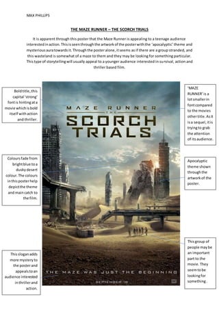 MAX PHILLIPS
THE MAZE RUNNER – THE SCORCH TRIALS
It is apparent through this poster that the Maze Runner is appealing to a teenage audience
interestedinaction.Thisisseenthroughthe artworkof the posterwiththe ‘apocalyptic’ theme and
mysteriousauratowards it.Throughthe posteralone,itseems as if there are a group stranded, and
this wasteland is somewhat of a maze to them and they may be looking for something particular.
Thistype of storytellingwill usually appeal to a younger audience interested in survival, action and
thriller based film.
Boldtitle,this
capital ‘strong’
fontis hintingata
movie whichisbold
itself withaction
and thriller.
Apocalyptic
theme shown
throughthe
artworkof the
poster.
Thissloganadds
more mysteryto
the posterand
appealstoan
audience interested
inthrillerand
action.
Thisgroup of
people maybe
an important
part to the
movie.They
seemtobe
lookingfor
something.
Coloursfade from
brightblue toa
duskydesert
colour.The colours
inthisposterhelp
depictthe theme
and maincatch to
the film.
‘MAZE
RUNNER’is a
lotsmallerin
fontcompared
to the movies
othertitle.Asit
isa sequel,itis
tryingto grab
the attention
of itsaudience.
 