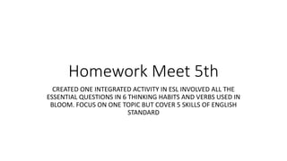 Homework Meet 5th
CREATED ONE INTEGRATED ACTIVITY IN ESL INVOLVED ALL THE
ESSENTIAL QUESTIONS IN 6 THINKING HABITS AND VERBS USED IN
BLOOM. FOCUS ON ONE TOPIC BUT COVER 5 SKILLS OF ENGLISH
STANDARD
 