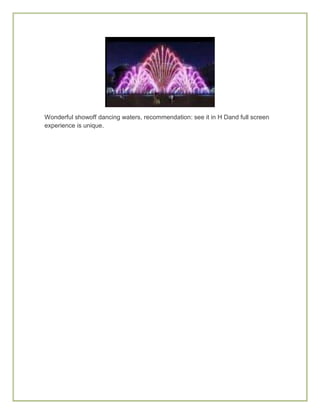 Wonderful showoff dancing waters, recommendation: see it in H Dand full screen
experience is unique.
 