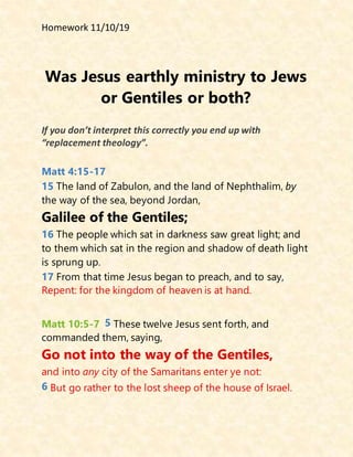 Homework 11/10/19
Was Jesus earthly ministry to Jews
or Gentiles or both?
If you don’t interpret this correctly you end up with
“replacement theology”.
Matt 4:15-17
15 The land of Zabulon, and the land of Nephthalim, by
the way of the sea, beyond Jordan,
Galilee of the Gentiles;
16 The people which sat in darkness saw great light; and
to them which sat in the region and shadow of death light
is sprung up.
17 From that time Jesus began to preach, and to say,
Repent: for the kingdom of heaven is at hand.
Matt 10:5-7 5 These twelve Jesus sent forth, and
commanded them, saying,
Go not into the way of the Gentiles,
and into any city of the Samaritans enter ye not:
6 But go rather to the lost sheep of the house of Israel.
 