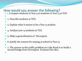How would you answer the following?















1. Compare students in Year 9 to students in Year 13 at TGS.
2. Describe students at TGS.
3. Explain what it means to be a Year 13 student.
4. Analyse year 13 students at TGS.
5. Make a generalisation of Devonport.
6. Justify the reasons for staying at school in Year 13.
7. The answer to the traffic problem on Lake Road is to build a
second bridge from Devonport. Evaluate this idea.

 