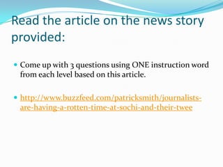 Read the article on the news story
provided:
 Come up with 3 questions using ONE instruction word

from each level based on this article.
 http://www.buzzfeed.com/patricksmith/journalists-

are-having-a-rotten-time-at-sochi-and-their-twee

 