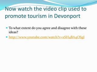 Now watch the video clip used to
promote tourism in Devonport
 To what extent do you agree and disagree with these

ideas?
 http://www.youtube.com/watch?v=xSH4BA4OSgI

 