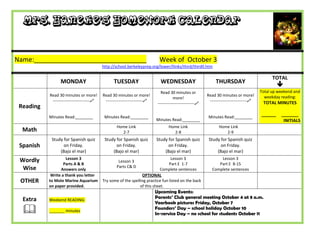 Mrs. Haneke’s Homework Calendar


Name:_______________________________                                         Week of October 3
                                           http://school.berkeleyprep.org/lower/llinks/third/thirdll.htm

                                                                                                                                                 TOTAL
                 MONDAY                          TUESDAY                      WEDNESDAY                         THURSDAY
                                                                                                                                                    
                                                                              Read 30 minutes or                                           Total up weekend and
           Read 30 minutes or more!        Read 30 minutes or more!                                        Read 30 minutes or more!          weekday reading:
                                                                                       more!
            ---------------------------    ---------------------------                                    ---------------------------    TOTAL MINUTES
                                                                            ---------------------------
 Reading
           Minutes Read:________            Minutes Read:________                                           Minutes Read:________
                                                                                                                                           ______    _______
                                                                           Minutes Read:________                                                      INITIALS
                                                   Home Link                       Home Link                      Home Link
  Math                                               2-7                             2-8                             2-9
            Study for Spanish quiz          Study for Spanish quiz         Study for Spanish quiz           Study for Spanish quiz
 Spanish          on Friday.                      on Friday.                     on Friday.                       on Friday.
                (Bajo el mar)                   (Bajo el mar)                  (Bajo el mar)                    (Bajo el mar)
 Wordly              Lesson 3                                                     Lesson 3                        Lesson 3
                                                    Lesson 3
                   Parts A & B                                                   Part E 1-7                      Part E 8-15
  Wise                                             Parts C& D
                 Answers only                                               Complete sentences                Complete sentences
            Write a thank you letter                             OPTIONAL
 OTHER     to Mote Marine Aquarium         Try some of the spelling practice fun listed on the back
           on paper provided.                                   of this sheet.
                                                                           Upcoming Events:
  Extra                                                                    Parents’ Club general meeting October 4 at 8 a.m.
           Weekend READING:
                                                                           Yearbook pictures Friday, October 7
          _______ minutes
                                                                           Founders’ Day – school holiday October 10
                                                                           In-service Day – no school for students October 11
 