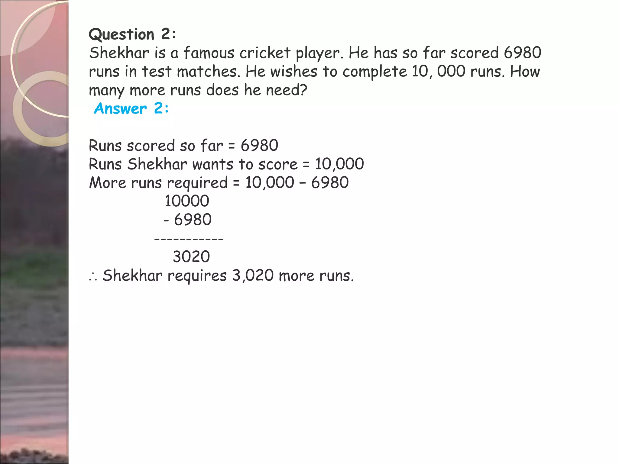 Question 2:
Shekhar is a famous cricket player. He has so far scored 6980
runs in test matches. He wishes to complete 10, 000 runs. How
many more runs does he need?
Answer 2:
Runs scored so far = 6980
Runs Shekhar wants to score = 10,000
More runs required = 10,000 − 6980
10000
- 6980
-----------
3020
∴ Shekhar requires 3,020 more runs.
 
