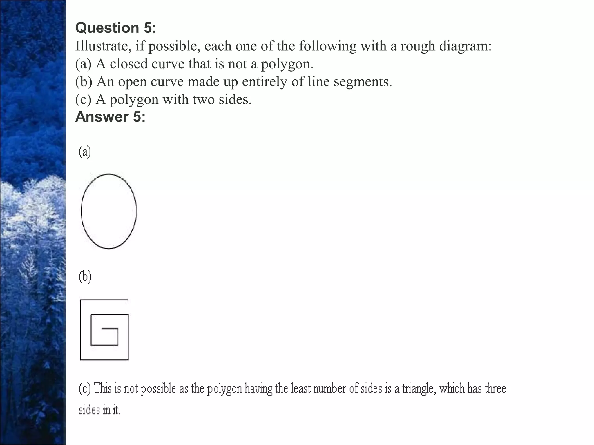 Question 5:
Illustrate, if possible, each one of the following with a rough diagram:
(a) A closed curve that is not a polygon.
(b) An open curve made up entirely of line segments.
(c) A polygon with two sides.
Answer 5:
 