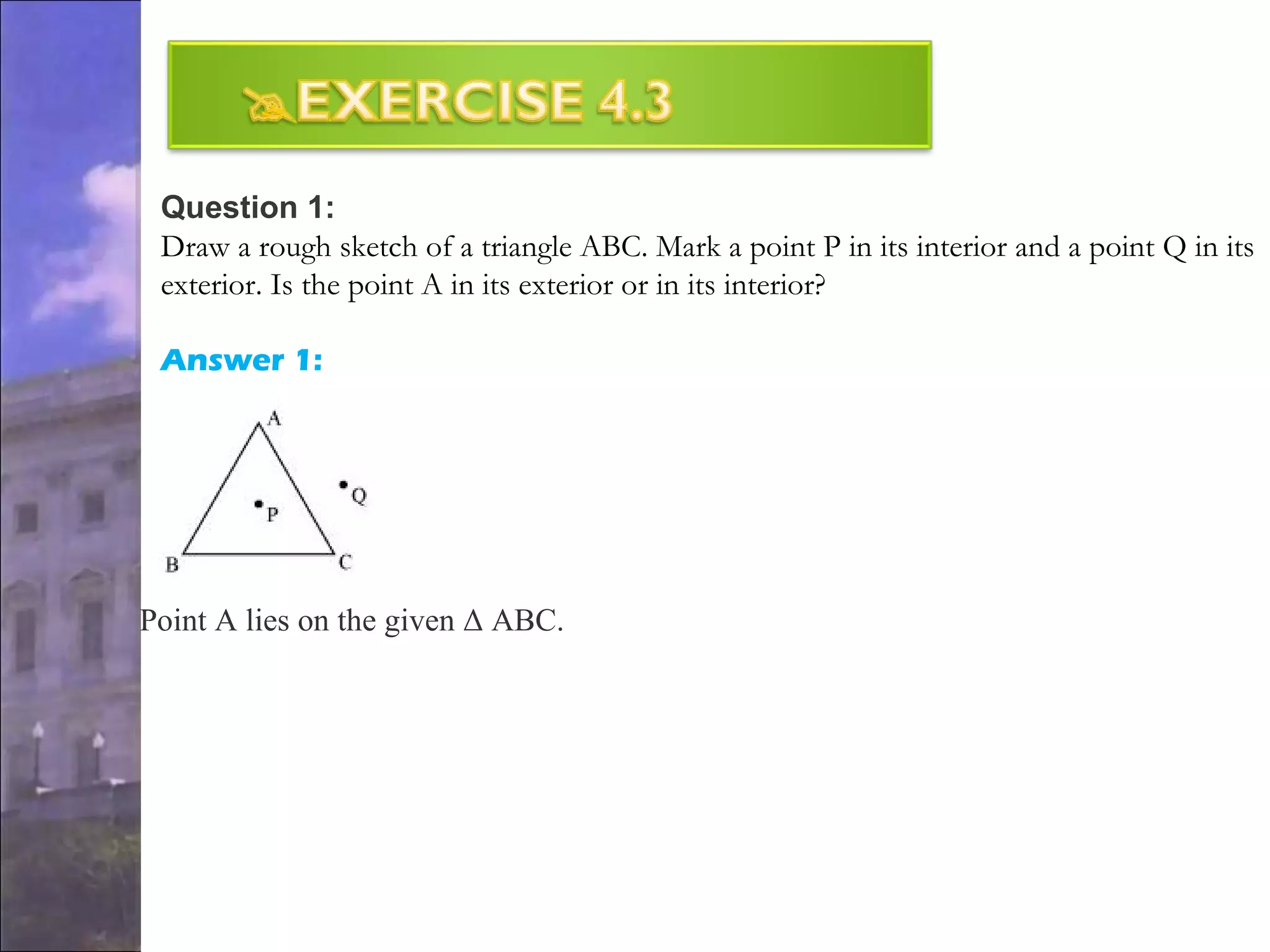 Question 1:
Draw a rough sketch of a triangle ABC. Mark a point P in its interior and a point Q in its
exterior. Is the point A in its exterior or in its interior?
Answer 1:
Point A lies on the given Δ ABC.
 