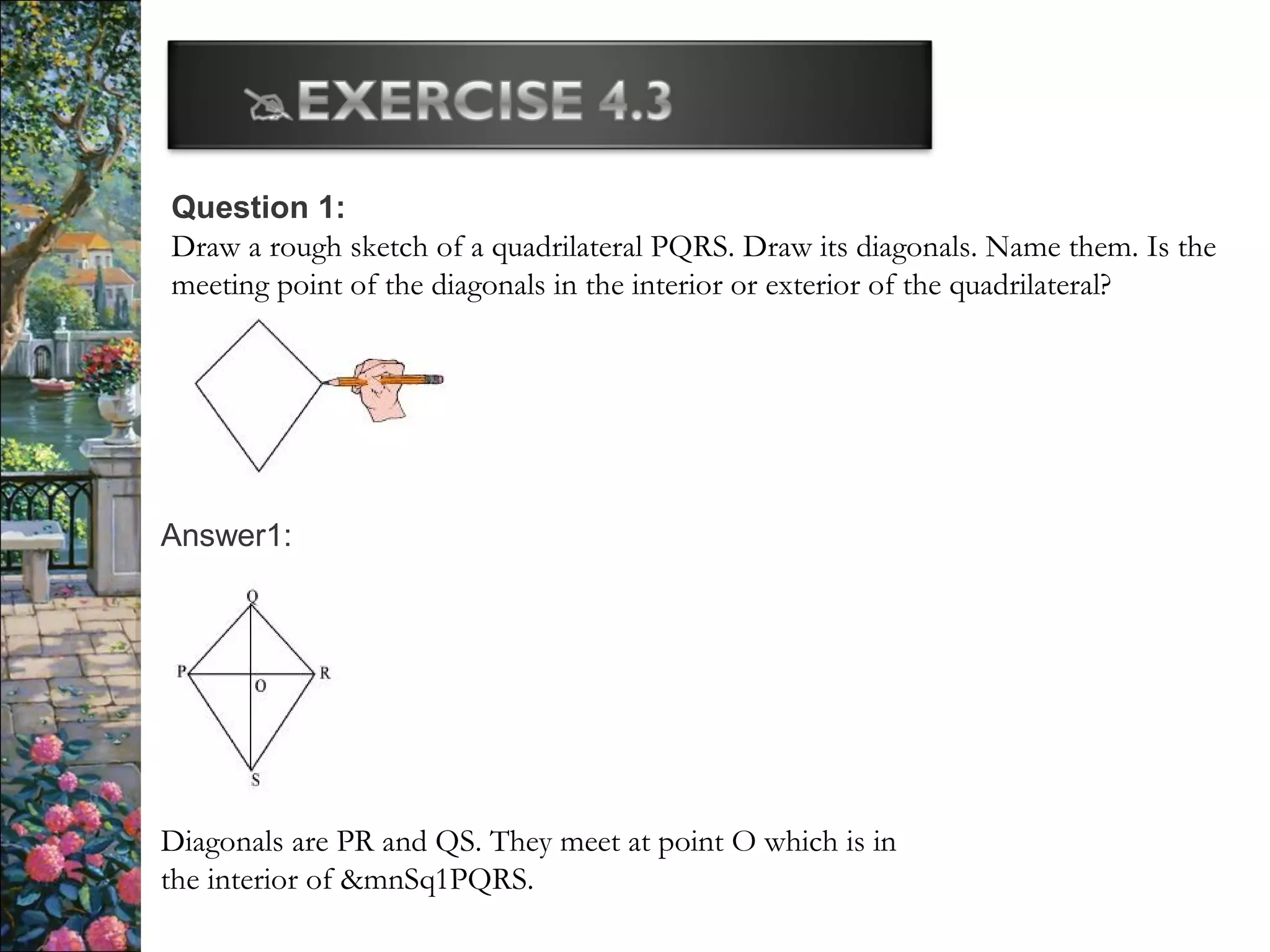 Question 1:
Draw a rough sketch of a quadrilateral PQRS. Draw its diagonals. Name them. Is the
meeting point of the diagonals in the interior or exterior of the quadrilateral?
Answer1:
Diagonals are PR and QS. They meet at point O which is in
the interior of &mnSq1PQRS.
 