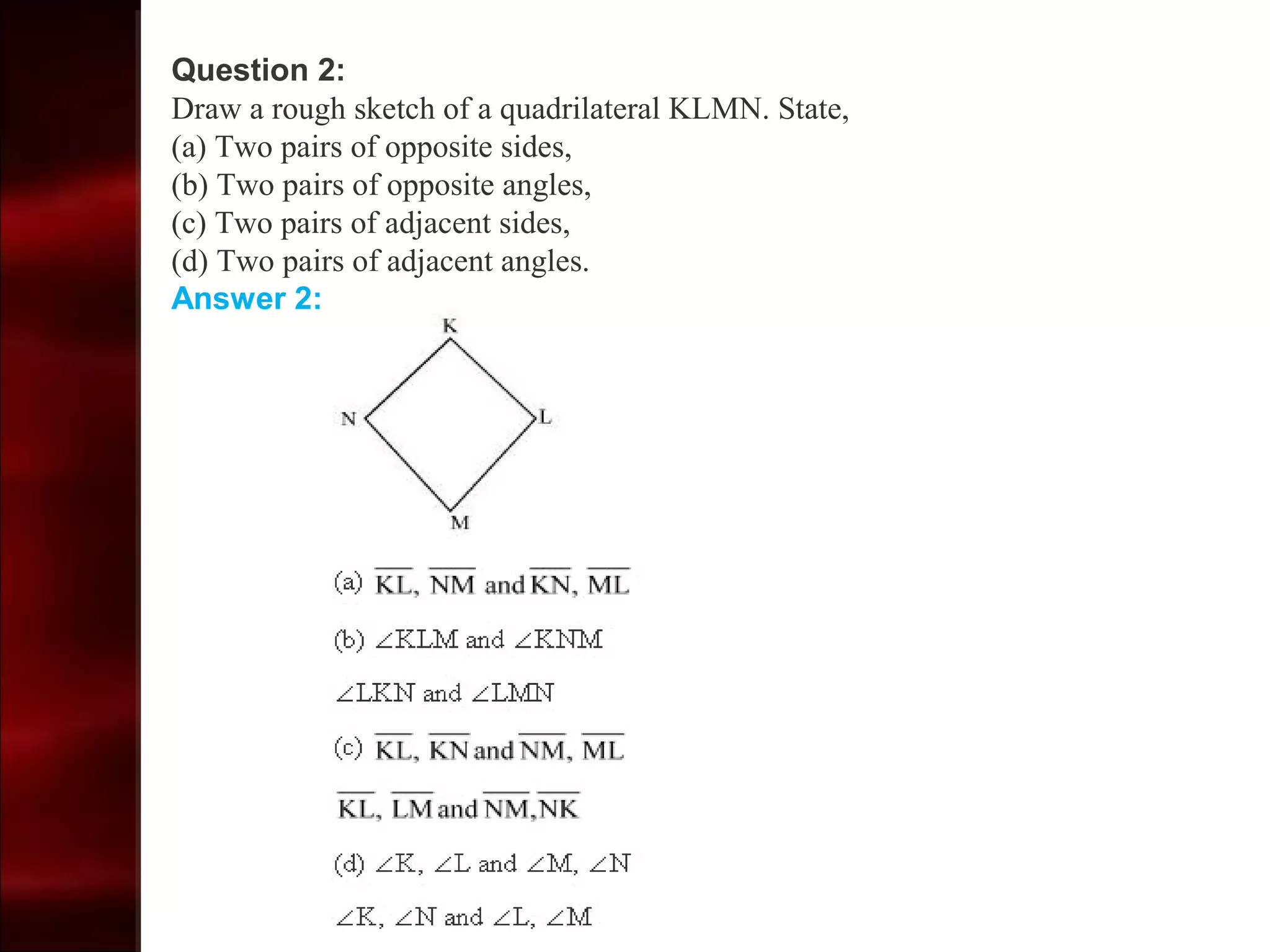 Question 2:
Draw a rough sketch of a quadrilateral KLMN. State,
(a) Two pairs of opposite sides,
(b) Two pairs of opposite angles,
(c) Two pairs of adjacent sides,
(d) Two pairs of adjacent angles.
Answer 2:
 