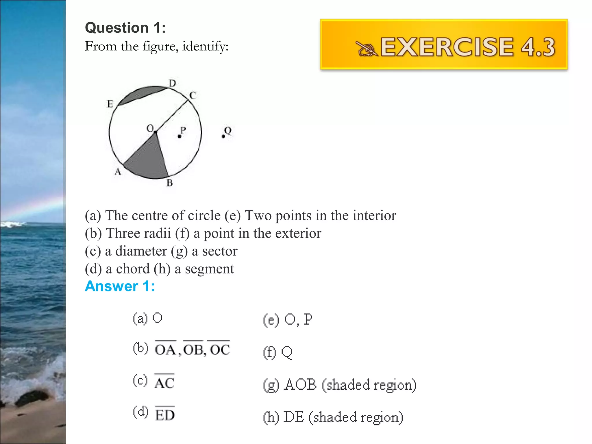 Question 1:
From the figure, identify:
(a) The centre of circle (e) Two points in the interior
(b) Three radii (f) a point in the exterior
(c) a diameter (g) a sector
(d) a chord (h) a segment
Answer 1:
 