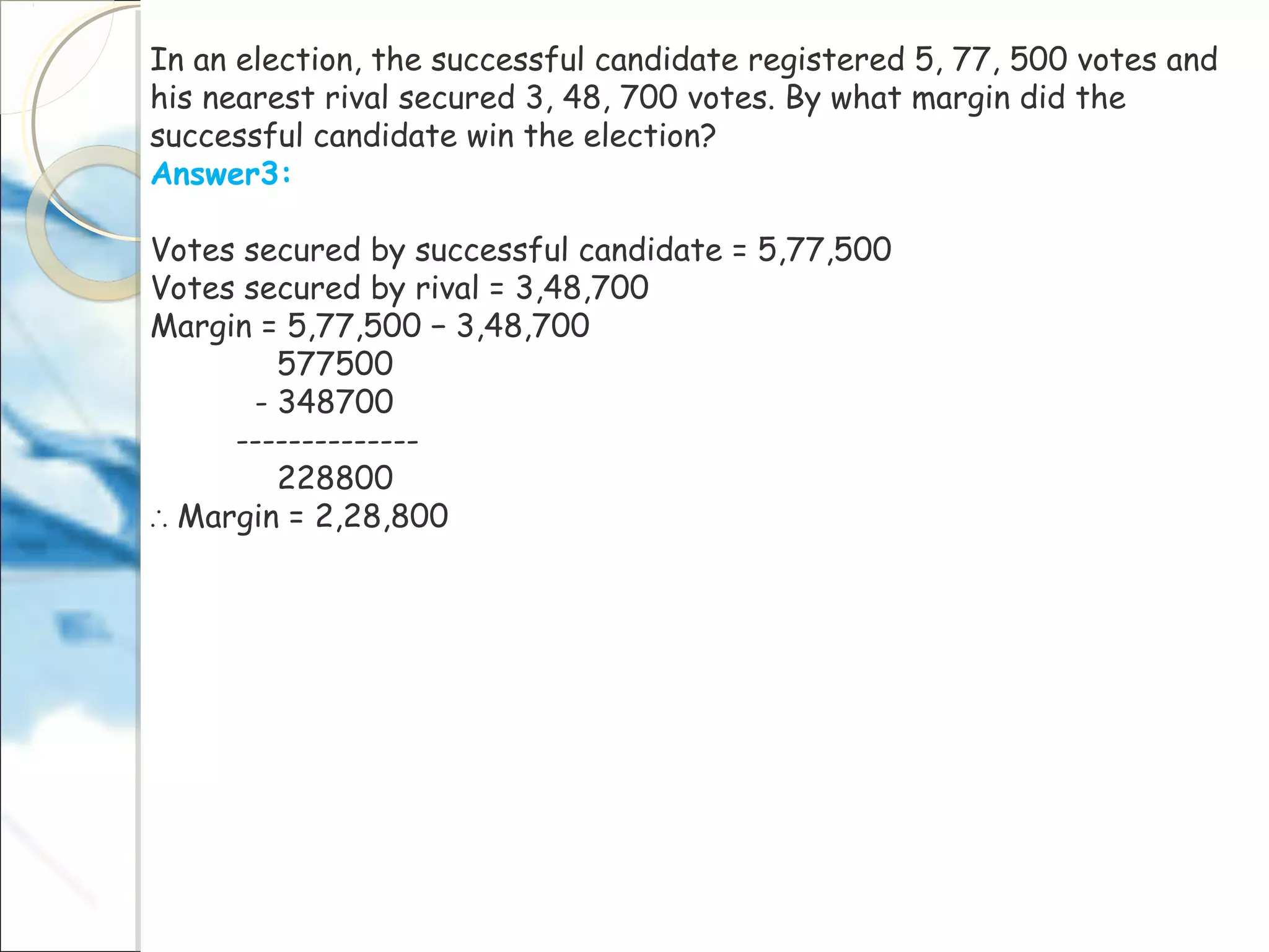 In an election, the successful candidate registered 5, 77, 500 votes and
his nearest rival secured 3, 48, 700 votes. By what margin did the
successful candidate win the election?
Answer3:
Votes secured by successful candidate = 5,77,500
Votes secured by rival = 3,48,700
Margin = 5,77,500 − 3,48,700
577500
- 348700
--------------
228800
∴ Margin = 2,28,800
 
