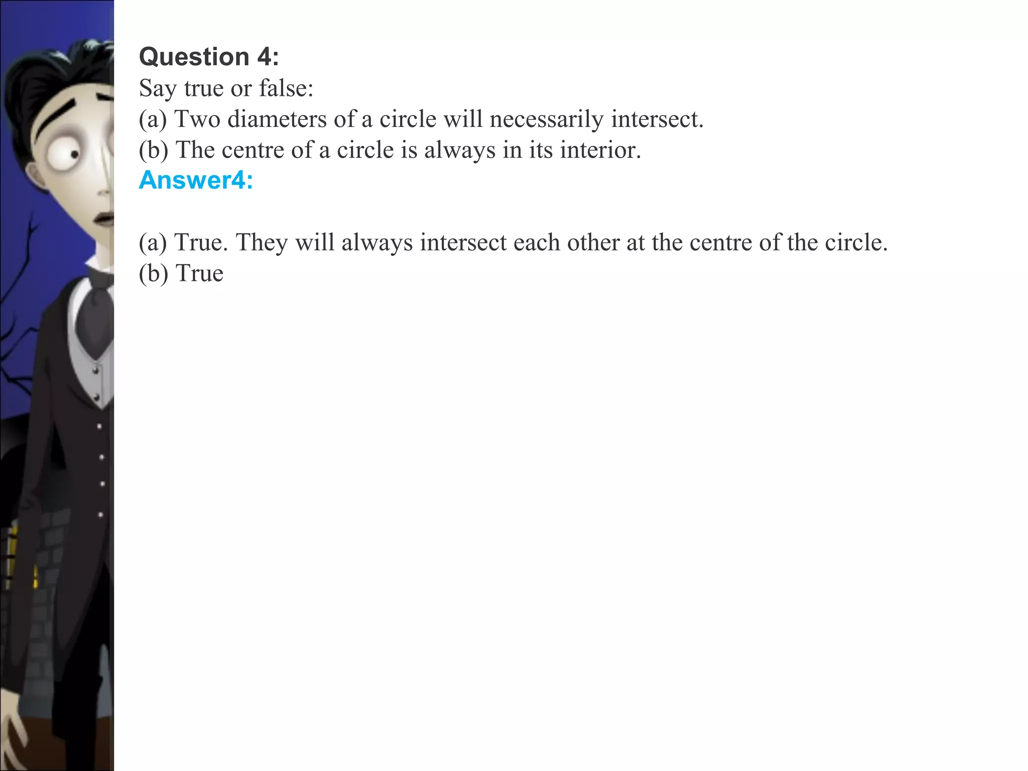 Question 4:
Say true or false:
(a) Two diameters of a circle will necessarily intersect.
(b) The centre of a circle is always in its interior.
Answer4:
(a) True. They will always intersect each other at the centre of the circle.
(b) True
 