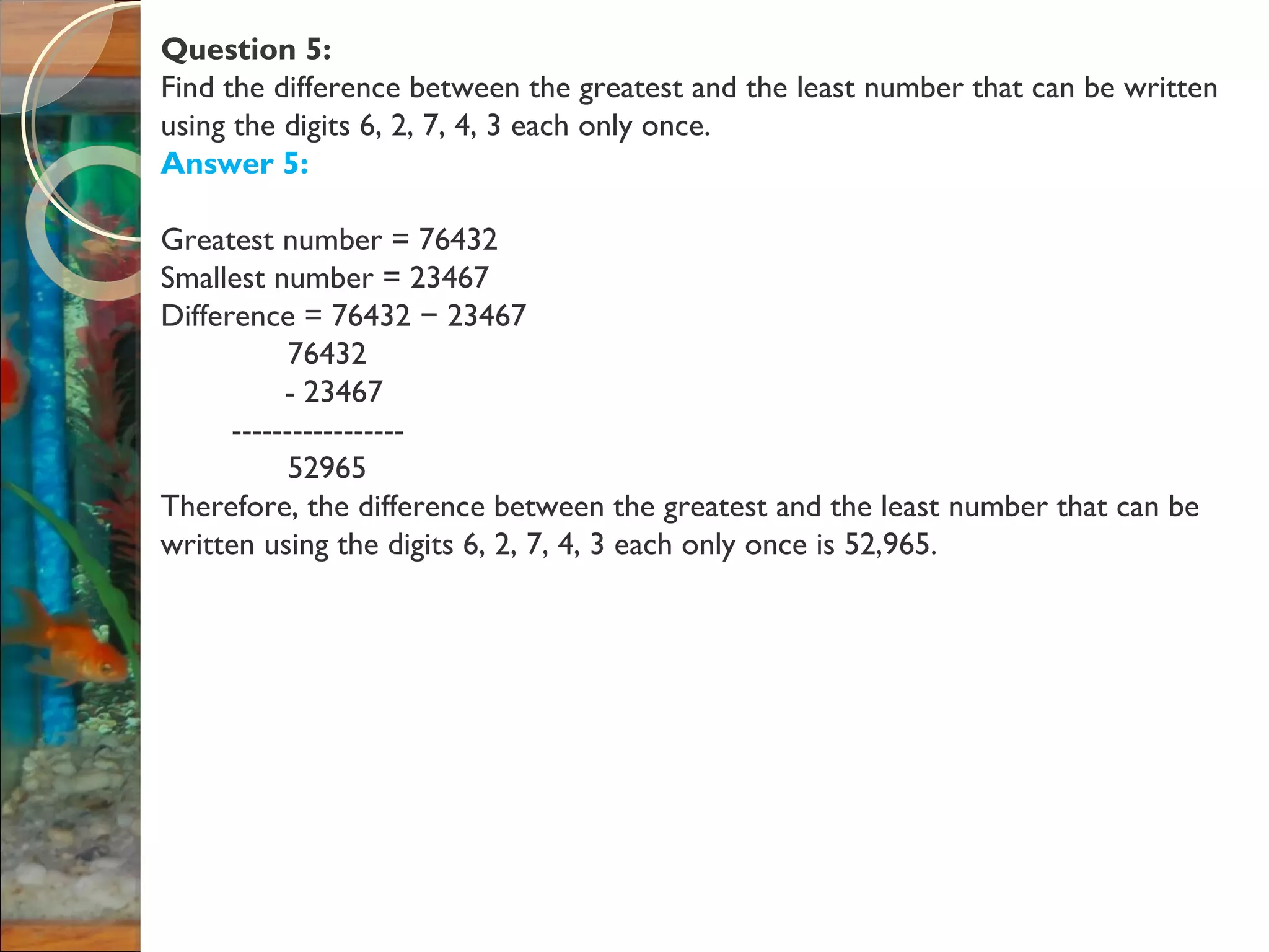 Question 5:
Find the difference between the greatest and the least number that can be written
using the digits 6, 2, 7, 4, 3 each only once.
Answer 5:
Greatest number = 76432
Smallest number = 23467
Difference = 76432 23467−
76432
- 23467
-----------------
52965
Therefore, the difference between the greatest and the least number that can be
written using the digits 6, 2, 7, 4, 3 each only once is 52,965.
 