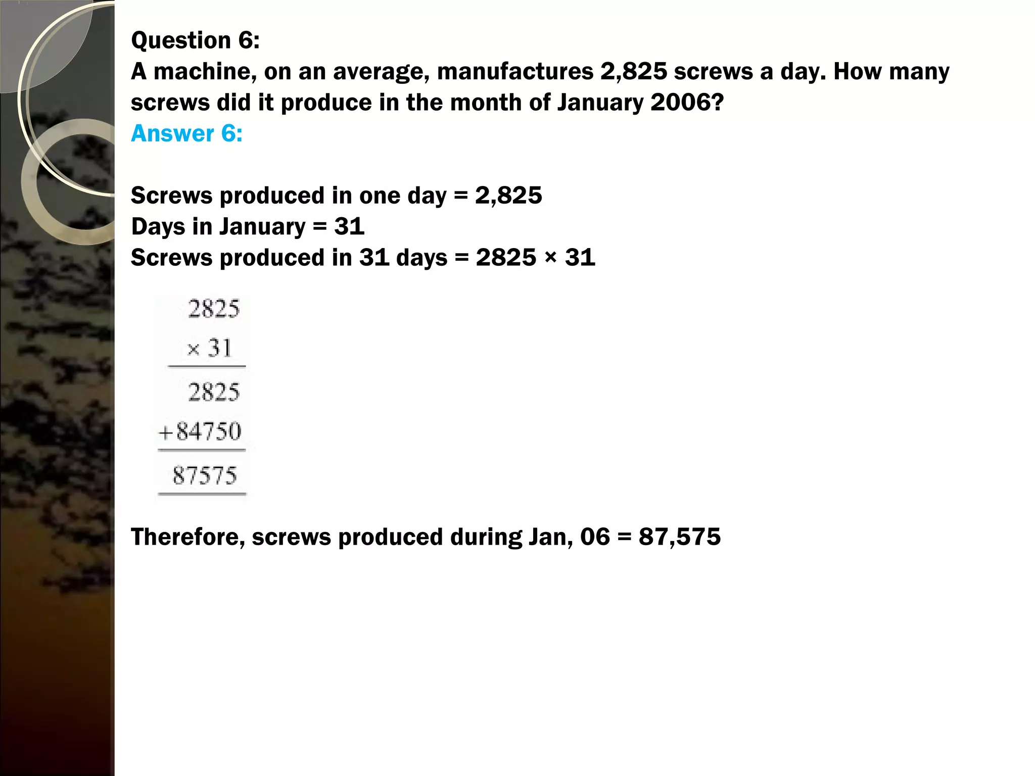 Question 6:
A machine, on an average, manufactures 2,825 screws a day. How many
screws did it produce in the month of January 2006?
Answer 6:
Screws produced in one day = 2,825
Days in January = 31
Screws produced in 31 days = 2825 × 31
Therefore, screws produced during Jan, 06 = 87,575
 