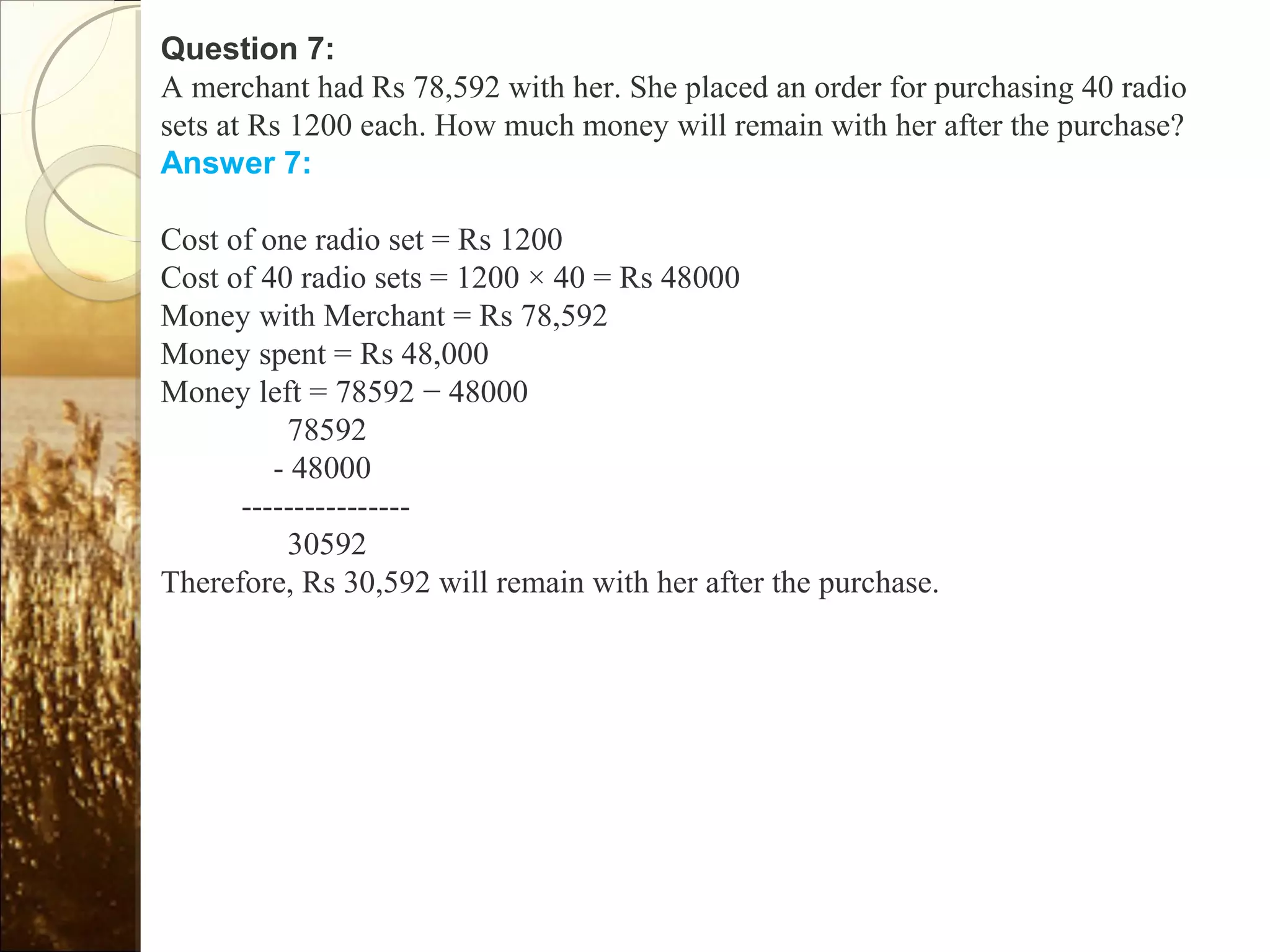 Question 7:
A merchant had Rs 78,592 with her. She placed an order for purchasing 40 radio
sets at Rs 1200 each. How much money will remain with her after the purchase?
Answer 7:
Cost of one radio set = Rs 1200
Cost of 40 radio sets = 1200 × 40 = Rs 48000
Money with Merchant = Rs 78,592
Money spent = Rs 48,000
Money left = 78592 − 48000
78592
- 48000
----------------
30592
Therefore, Rs 30,592 will remain with her after the purchase.
 