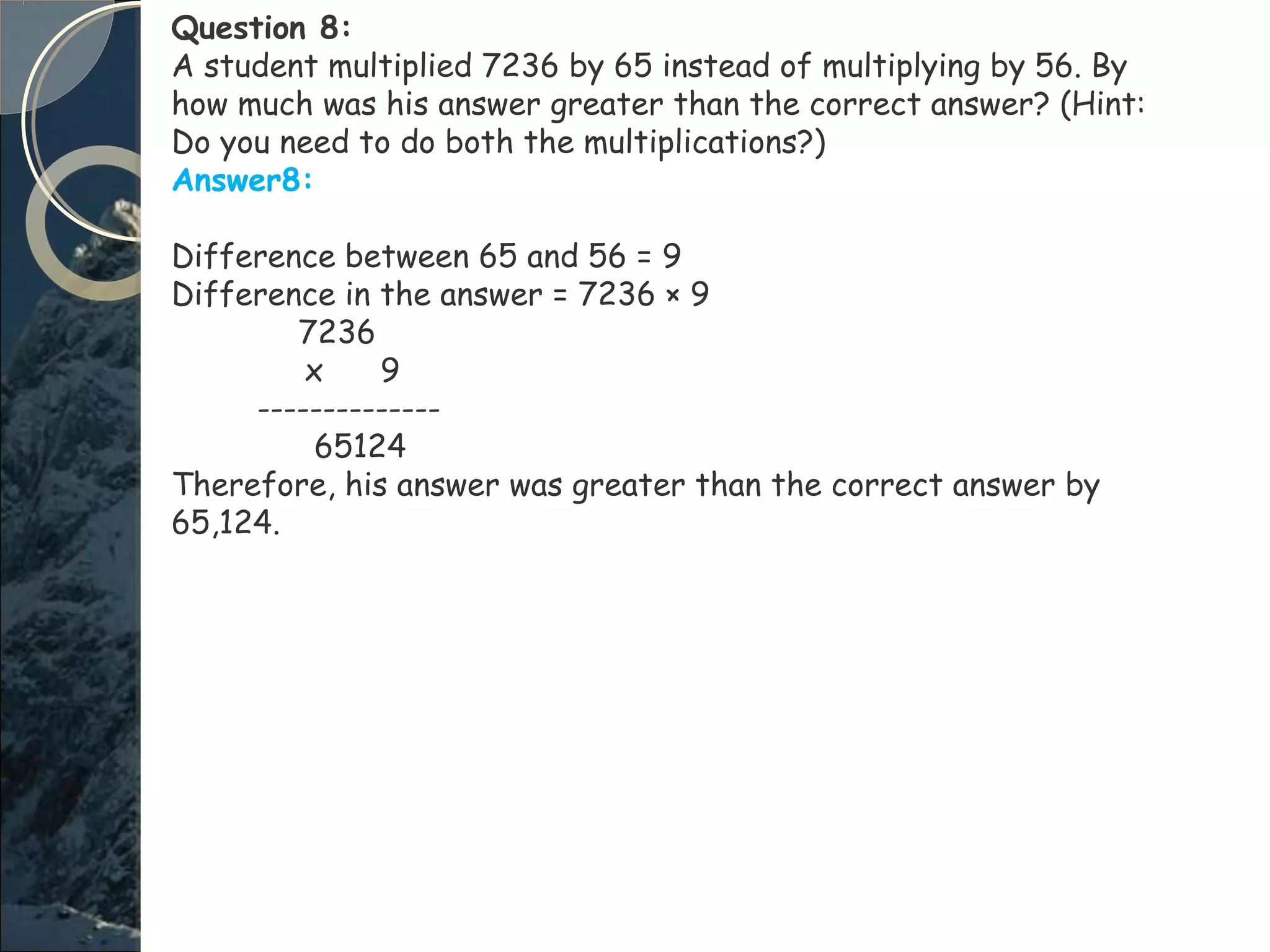 Question 8:
A student multiplied 7236 by 65 instead of multiplying by 56. By
how much was his answer greater than the correct answer? (Hint:
Do you need to do both the multiplications?)
Answer8:
Difference between 65 and 56 = 9
Difference in the answer = 7236 × 9
7236
x 9
--------------
65124
Therefore, his answer was greater than the correct answer by
65,124.
 