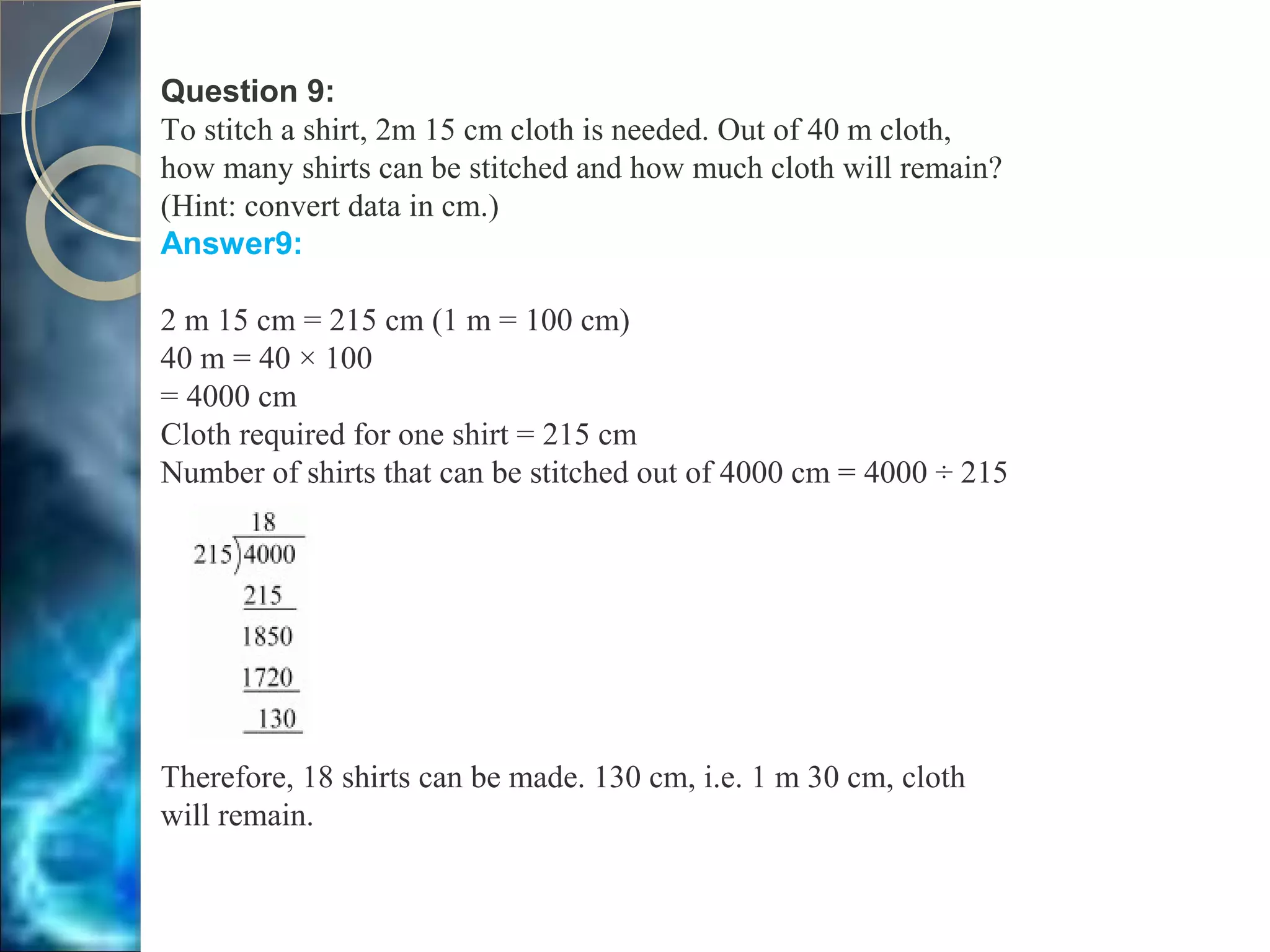 Question 9:
To stitch a shirt, 2m 15 cm cloth is needed. Out of 40 m cloth,
how many shirts can be stitched and how much cloth will remain?
(Hint: convert data in cm.)
Answer9:
2 m 15 cm = 215 cm (1 m = 100 cm)
40 m = 40 × 100
= 4000 cm
Cloth required for one shirt = 215 cm
Number of shirts that can be stitched out of 4000 cm = 4000 ÷ 215
Therefore, 18 shirts can be made. 130 cm, i.e. 1 m 30 cm, cloth
will remain.
 