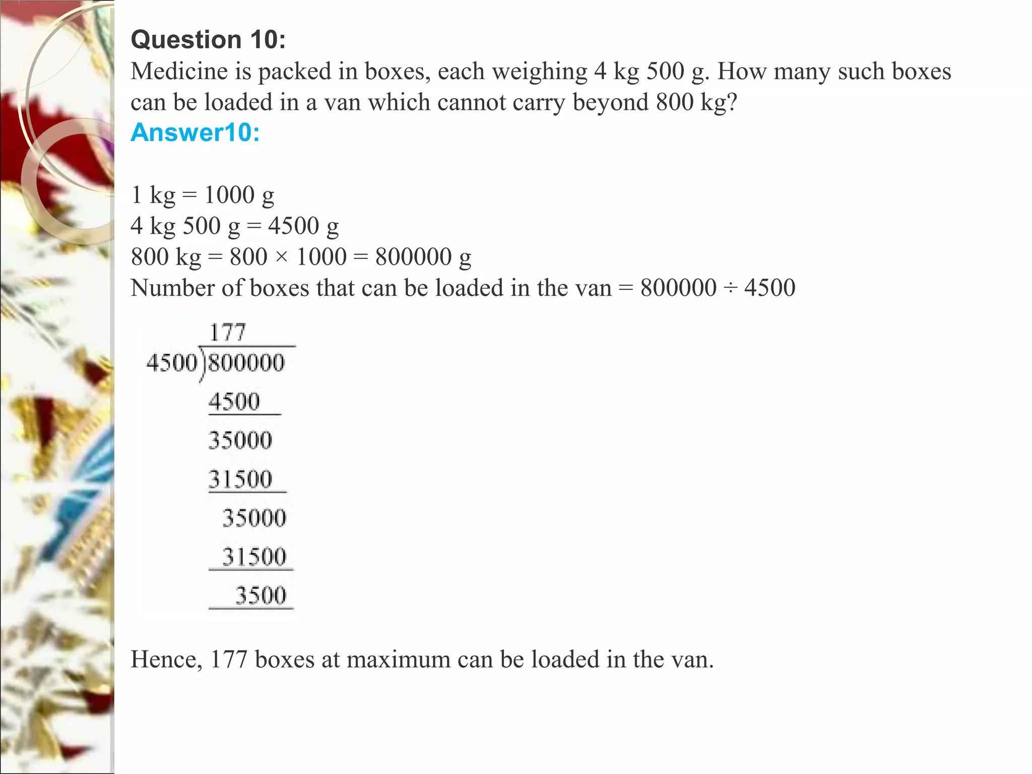 Question 10:
Medicine is packed in boxes, each weighing 4 kg 500 g. How many such boxes
can be loaded in a van which cannot carry beyond 800 kg?
Answer10:
1 kg = 1000 g
4 kg 500 g = 4500 g
800 kg = 800 × 1000 = 800000 g
Number of boxes that can be loaded in the van = 800000 ÷ 4500
Hence, 177 boxes at maximum can be loaded in the van.
 