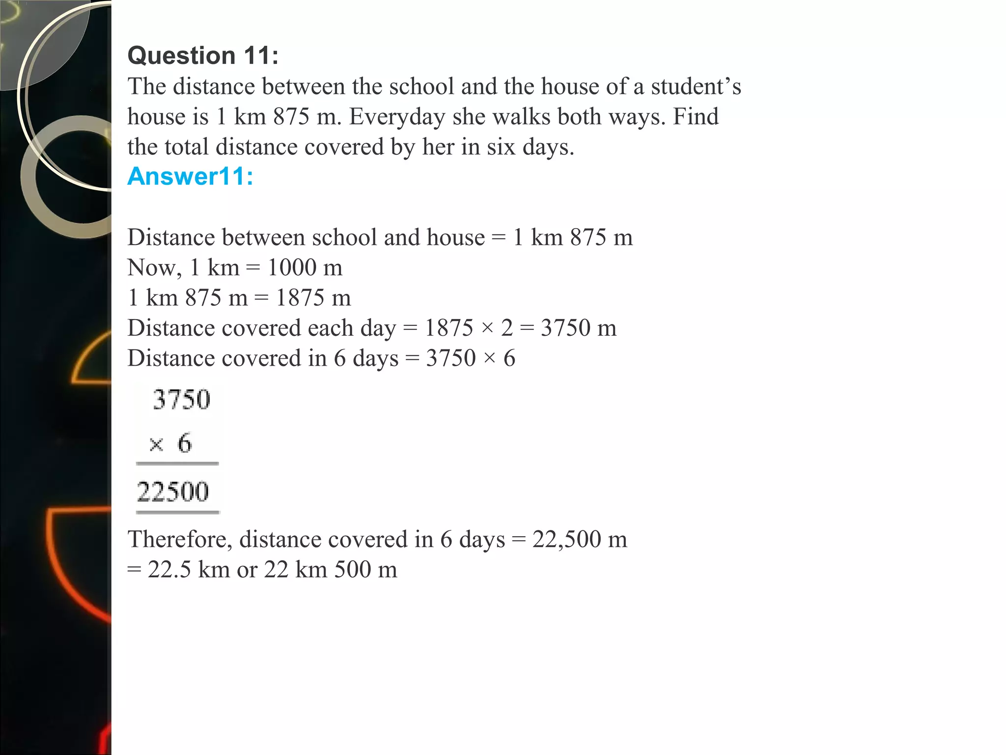 Question 11:
The distance between the school and the house of a student’s
house is 1 km 875 m. Everyday she walks both ways. Find
the total distance covered by her in six days.
Answer11:
Distance between school and house = 1 km 875 m
Now, 1 km = 1000 m
1 km 875 m = 1875 m
Distance covered each day = 1875 × 2 = 3750 m
Distance covered in 6 days = 3750 × 6
Therefore, distance covered in 6 days = 22,500 m
= 22.5 km or 22 km 500 m
 