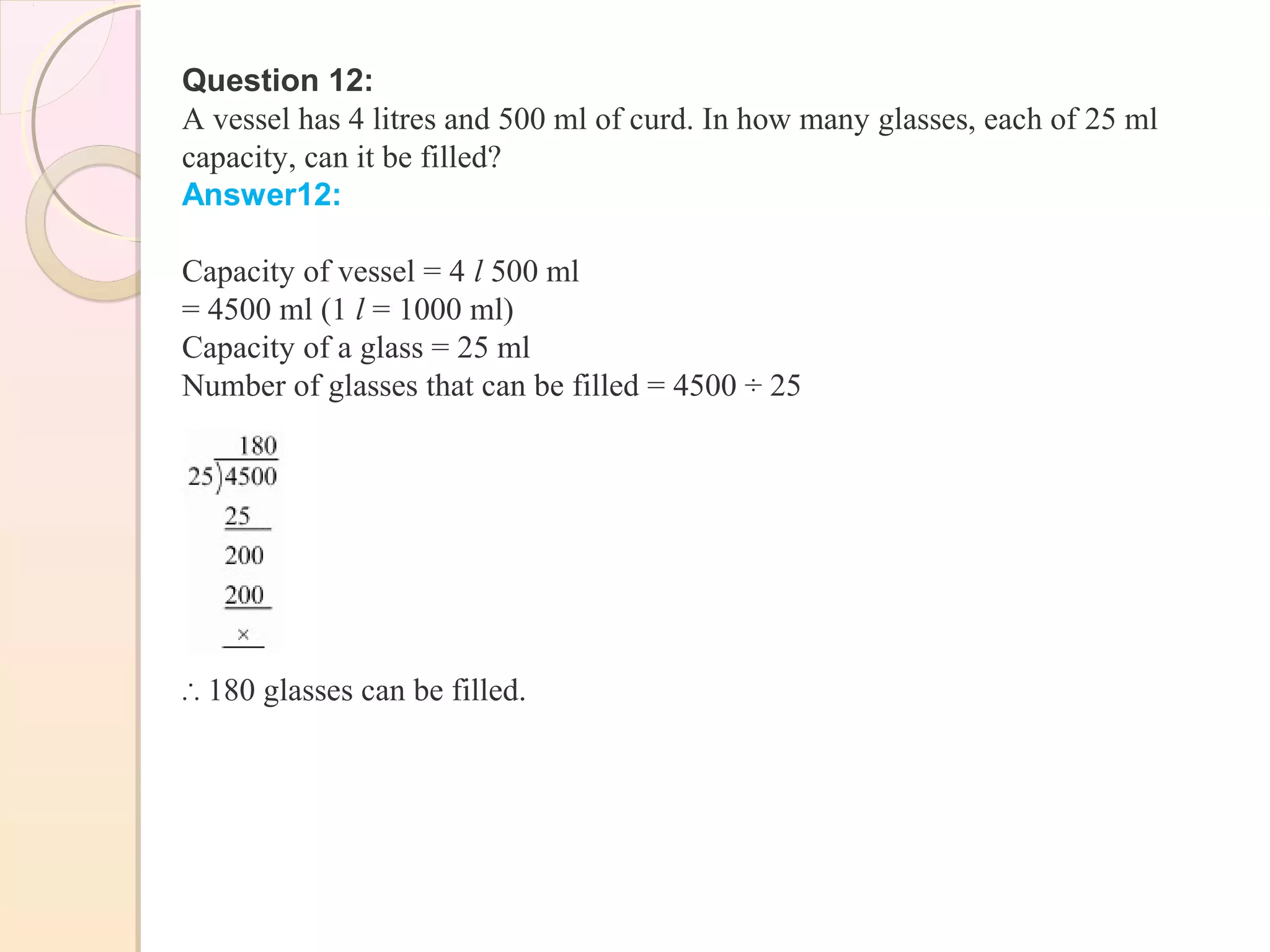 Question 12:
A vessel has 4 litres and 500 ml of curd. In how many glasses, each of 25 ml
capacity, can it be filled?
Answer12:
Capacity of vessel = 4 l 500 ml
= 4500 ml (1 l = 1000 ml)
Capacity of a glass = 25 ml
Number of glasses that can be filled = 4500 ÷ 25
∴ 180 glasses can be filled.
 