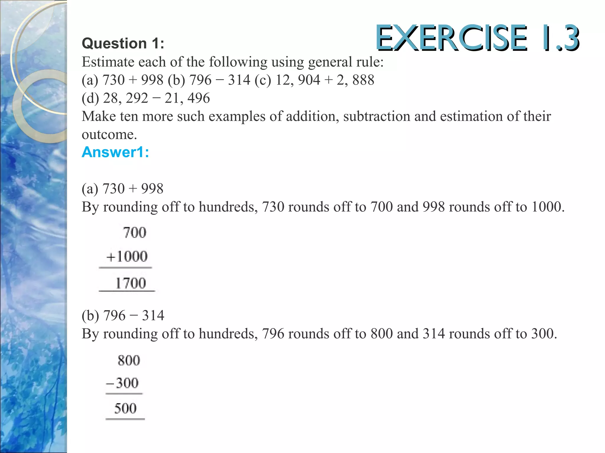 EXERCISE 1.3EXERCISE 1.3Question 1:
Estimate each of the following using general rule:
(a) 730 + 998 (b) 796 − 314 (c) 12, 904 + 2, 888
(d) 28, 292 − 21, 496
Make ten more such examples of addition, subtraction and estimation of their
outcome.
Answer1:
(a) 730 + 998
By rounding off to hundreds, 730 rounds off to 700 and 998 rounds off to 1000.
(b) 796 − 314
By rounding off to hundreds, 796 rounds off to 800 and 314 rounds off to 300.
 