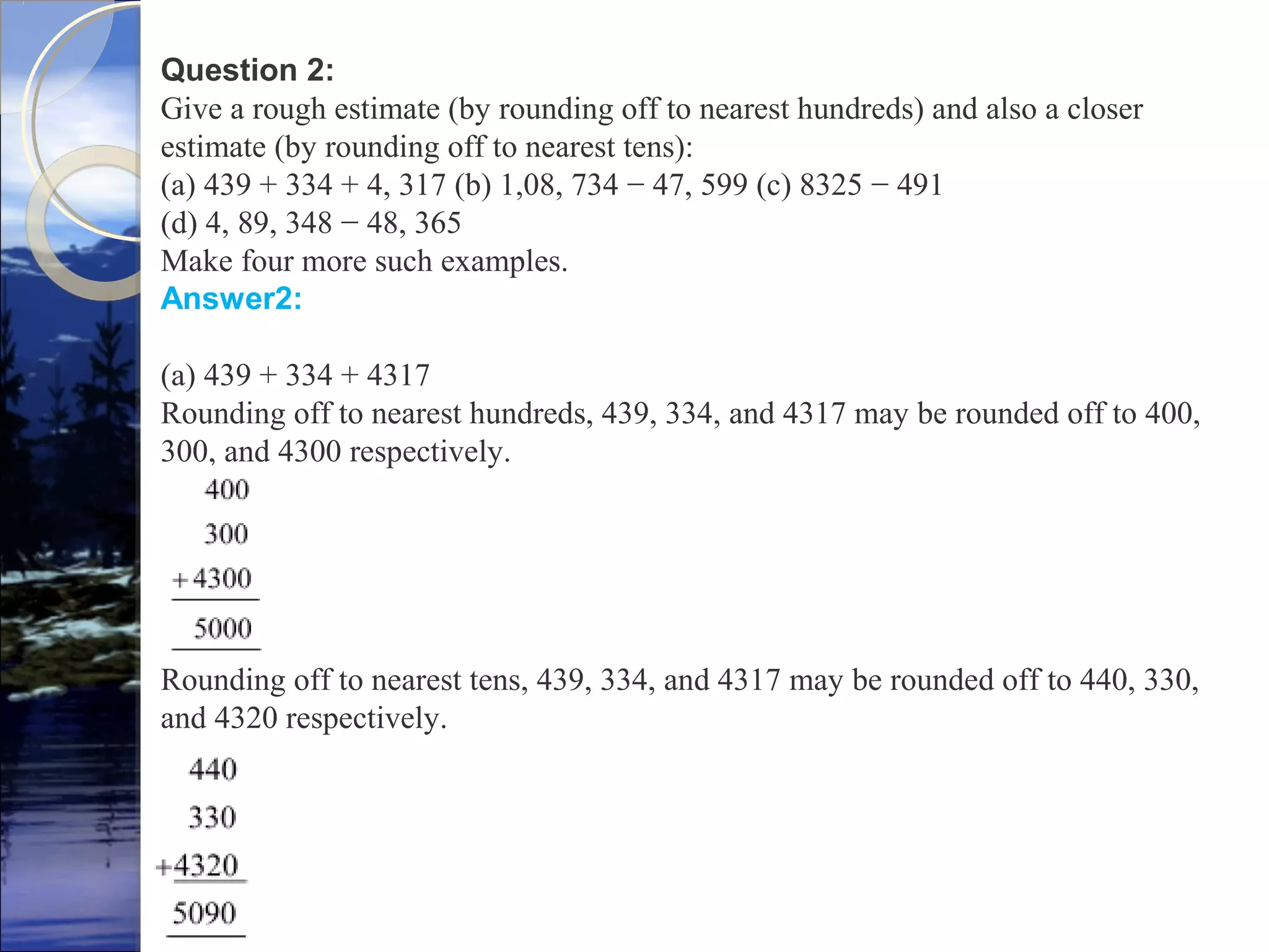 Question 2:
Give a rough estimate (by rounding off to nearest hundreds) and also a closer
estimate (by rounding off to nearest tens):
(a) 439 + 334 + 4, 317 (b) 1,08, 734 − 47, 599 (c) 8325 − 491
(d) 4, 89, 348 − 48, 365
Make four more such examples.
Answer2:
(a) 439 + 334 + 4317
Rounding off to nearest hundreds, 439, 334, and 4317 may be rounded off to 400,
300, and 4300 respectively.
Rounding off to nearest tens, 439, 334, and 4317 may be rounded off to 440, 330,
and 4320 respectively.
 