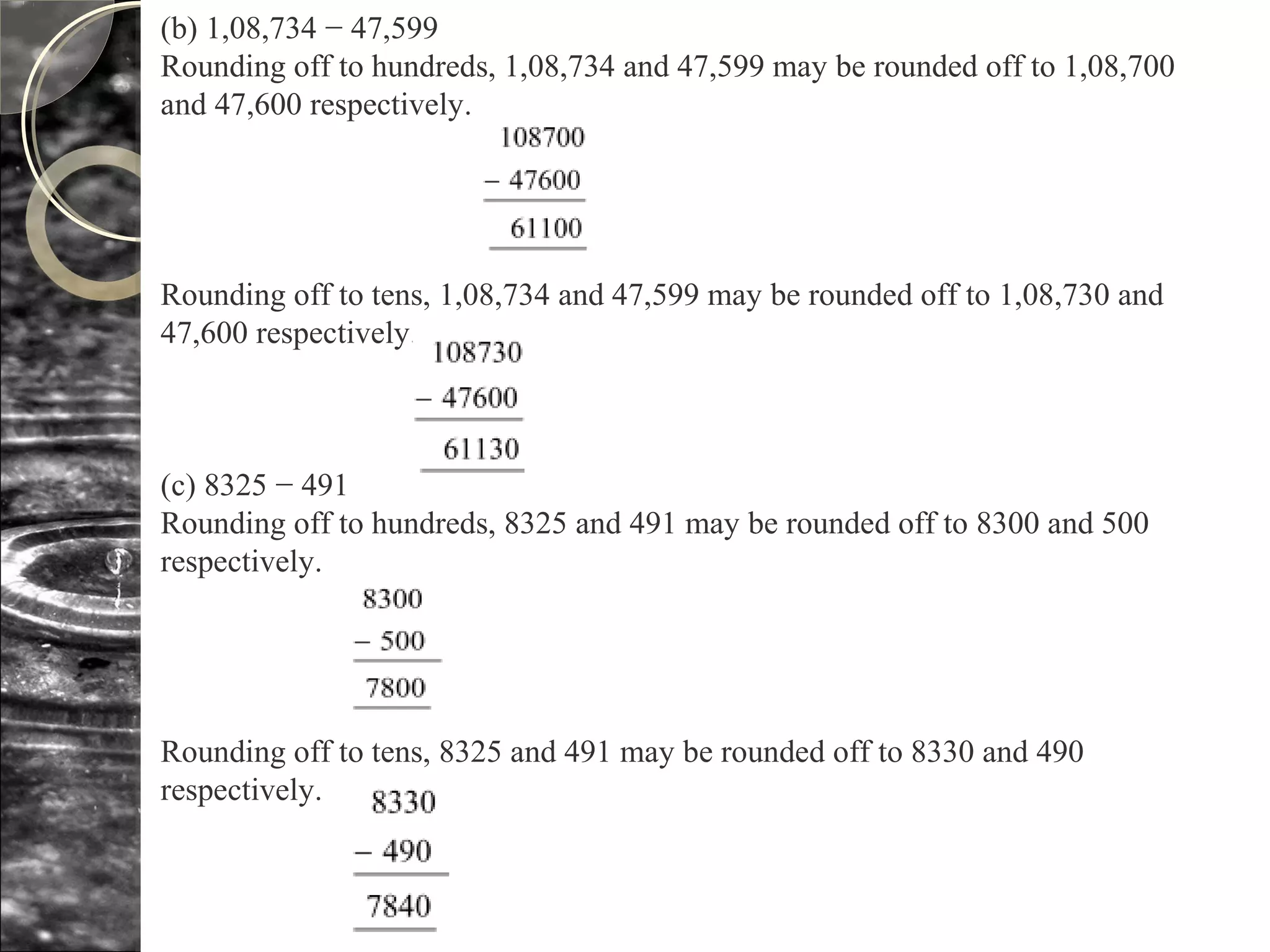 (b) 1,08,734 − 47,599
Rounding off to hundreds, 1,08,734 and 47,599 may be rounded off to 1,08,700
and 47,600 respectively.
Rounding off to tens, 1,08,734 and 47,599 may be rounded off to 1,08,730 and
47,600 respectively.
(c) 8325 − 491
Rounding off to hundreds, 8325 and 491 may be rounded off to 8300 and 500
respectively.
Rounding off to tens, 8325 and 491 may be rounded off to 8330 and 490
respectively.
 