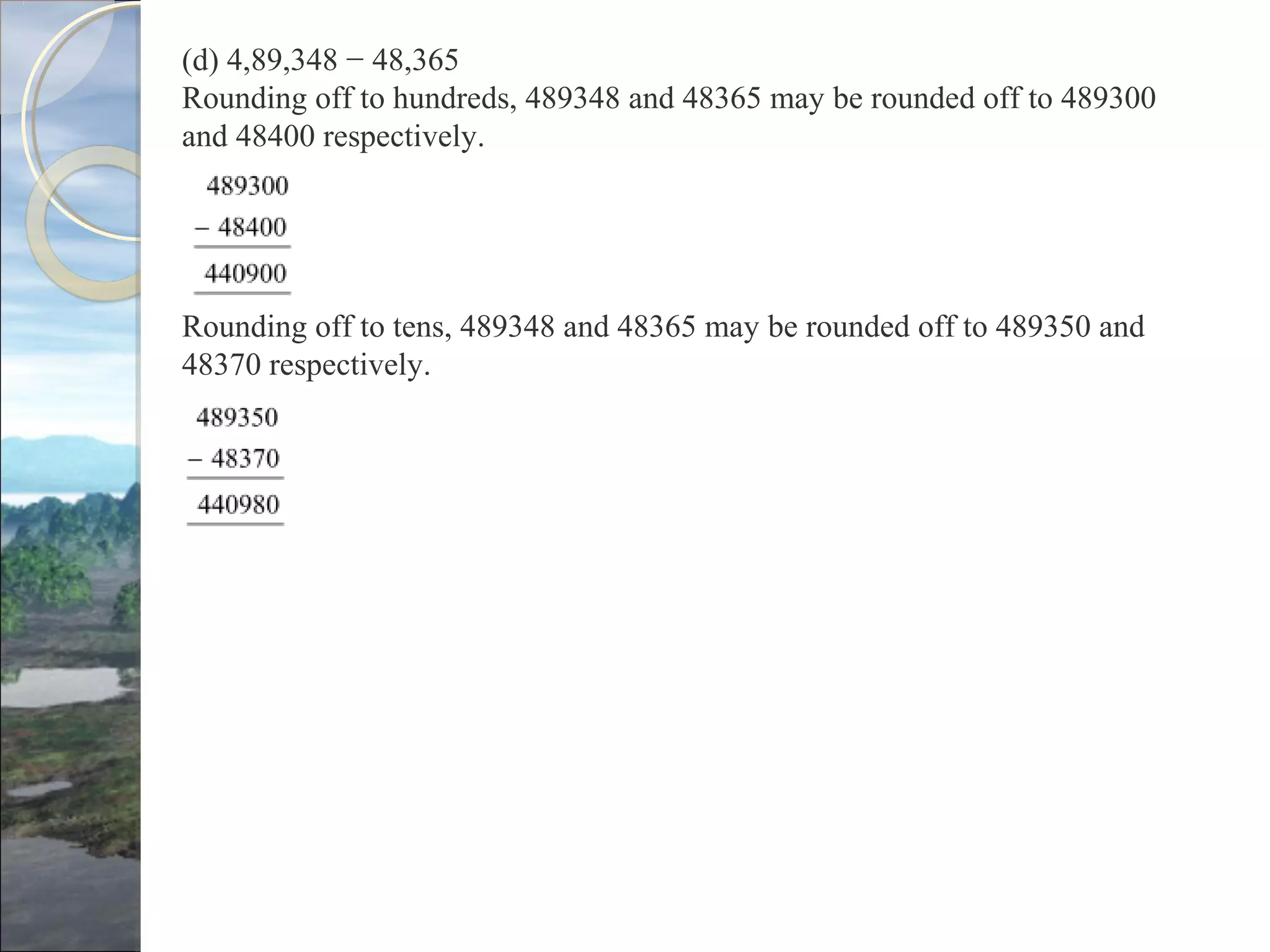 (d) 4,89,348 − 48,365
Rounding off to hundreds, 489348 and 48365 may be rounded off to 489300
and 48400 respectively.
Rounding off to tens, 489348 and 48365 may be rounded off to 489350 and
48370 respectively.
 