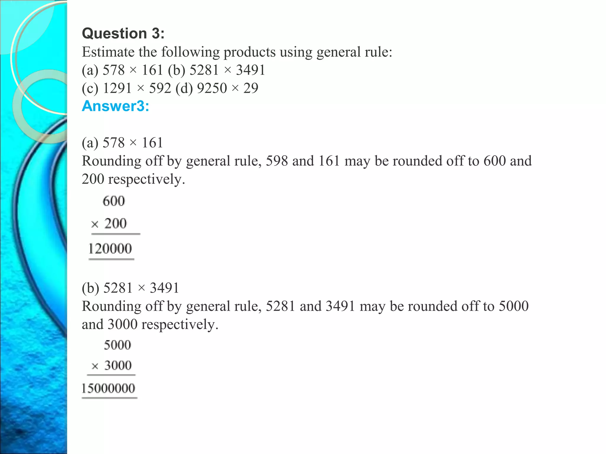 Question 3:
Estimate the following products using general rule:
(a) 578 × 161 (b) 5281 × 3491
(c) 1291 × 592 (d) 9250 × 29
Answer3:
(a) 578 × 161
Rounding off by general rule, 598 and 161 may be rounded off to 600 and
200 respectively.
(b) 5281 × 3491
Rounding off by general rule, 5281 and 3491 may be rounded off to 5000
and 3000 respectively.
 