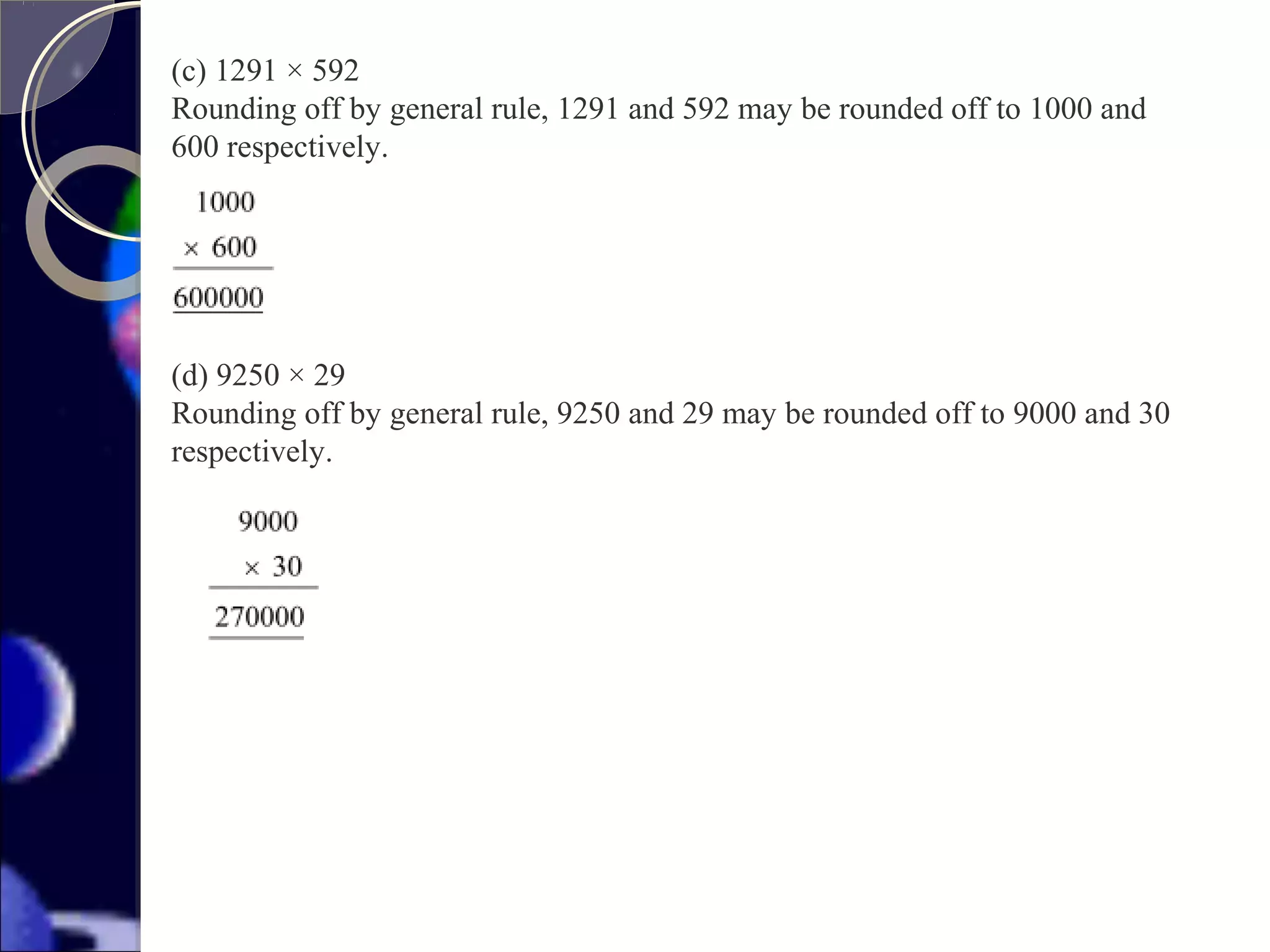 (c) 1291 × 592
Rounding off by general rule, 1291 and 592 may be rounded off to 1000 and
600 respectively.
(d) 9250 × 29
Rounding off by general rule, 9250 and 29 may be rounded off to 9000 and 30
respectively.
 