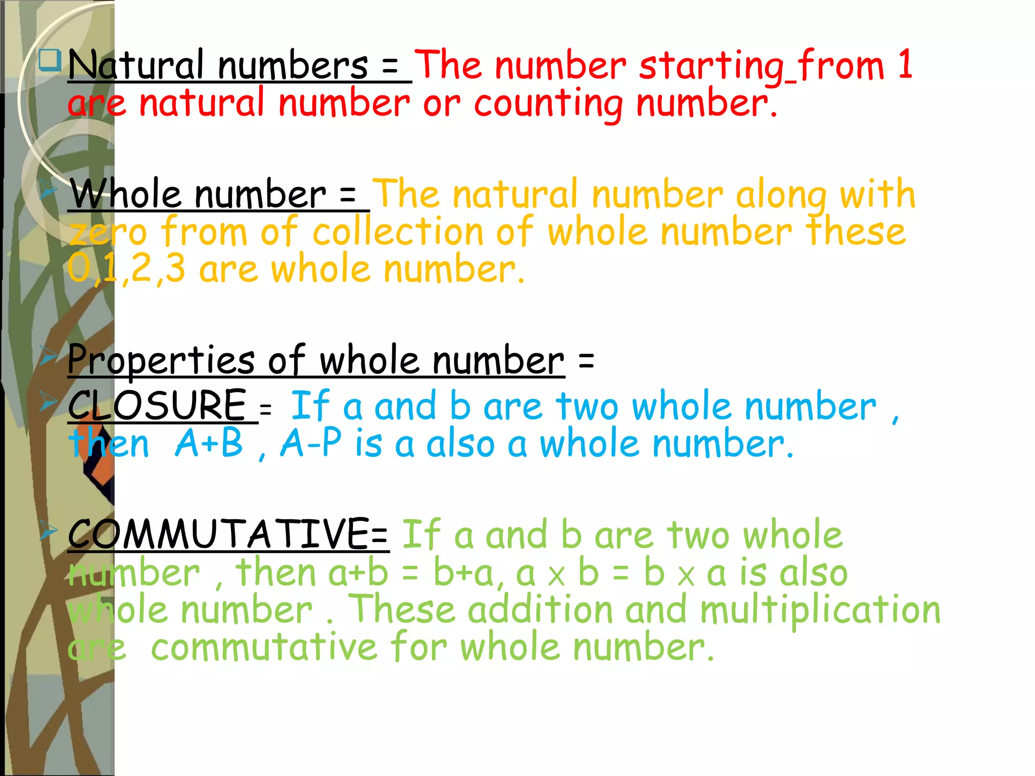 Natural numbers = The number starting from 1
are natural number or counting number.
 Whole number = The natural number along with
zero from of collection of whole number these
0,1,2,3 are whole number.
 Properties of whole number =
 CLOSURE = If a and b are two whole number ,
then A+B , A-P is a also a whole number.
 COMMUTATIVE= If a and b are two whole
number , then a+b = b+a, a X b = b X a is also
whole number . These addition and multiplication
are commutative for whole number.
 