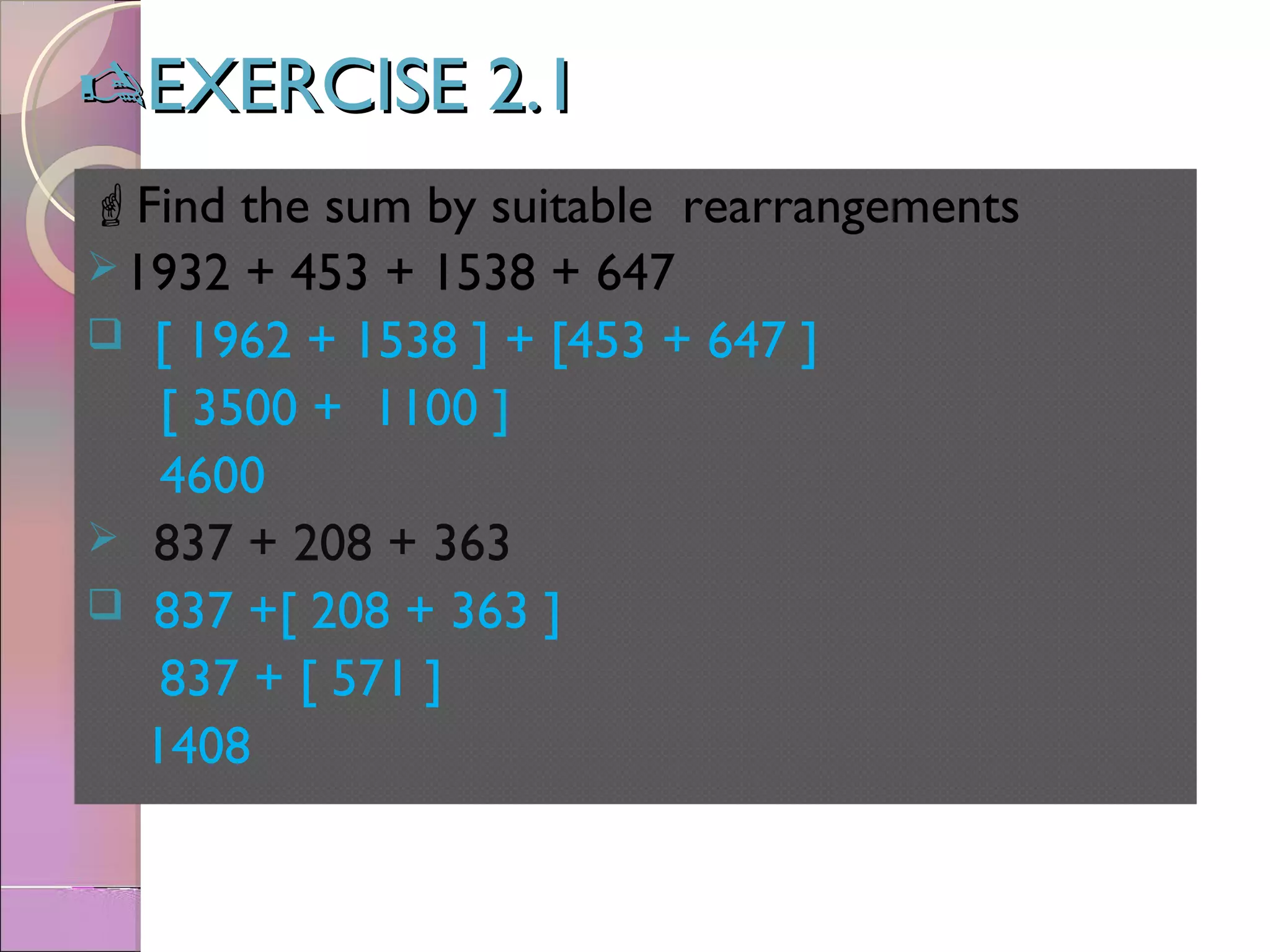 EXERCISE 2.1EXERCISE 2.1
Find the sum by suitable rearrangements
1932 + 453 + 1538 + 647
 [ 1962 + 1538 ] + [453 + 647 ]
[ 3500 + 1100 ]
4600
 837 + 208 + 363
 837 +[ 208 + 363 ]
837 + [ 571 ]
1408
 