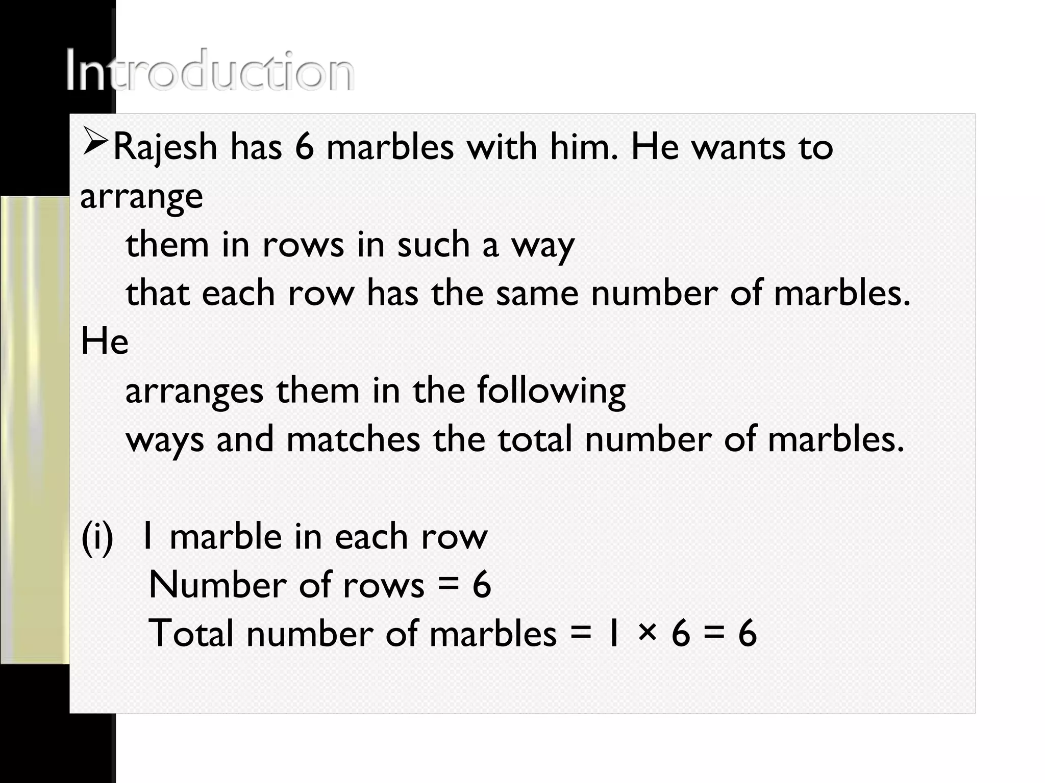 Rajesh has 6 marbles with him. He wants to
arrange
them in rows in such a way
that each row has the same number of marbles.
He
arranges them in the following
ways and matches the total number of marbles.
(i) 1 marble in each row
Number of rows = 6
Total number of marbles = 1 × 6 = 6
 
