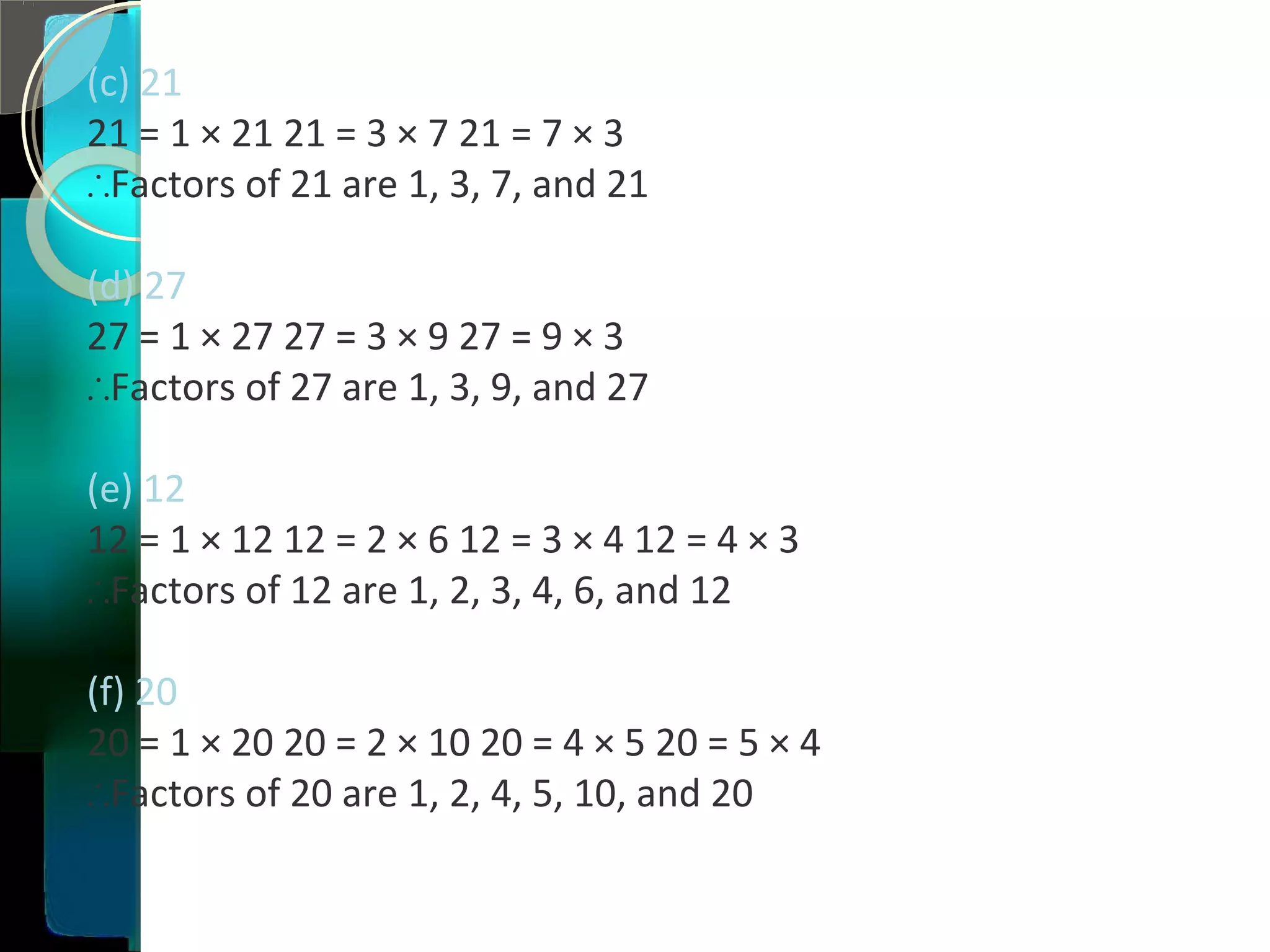 (c) 21
21 = 1 × 21 21 = 3 × 7 21 = 7 × 3
∴Factors of 21 are 1, 3, 7, and 21
(d) 27
27 = 1 × 27 27 = 3 × 9 27 = 9 × 3
∴Factors of 27 are 1, 3, 9, and 27
(e) 12
12 = 1 × 12 12 = 2 × 6 12 = 3 × 4 12 = 4 × 3
∴Factors of 12 are 1, 2, 3, 4, 6, and 12
(f) 20
20 = 1 × 20 20 = 2 × 10 20 = 4 × 5 20 = 5 × 4
∴Factors of 20 are 1, 2, 4, 5, 10, and 20
 