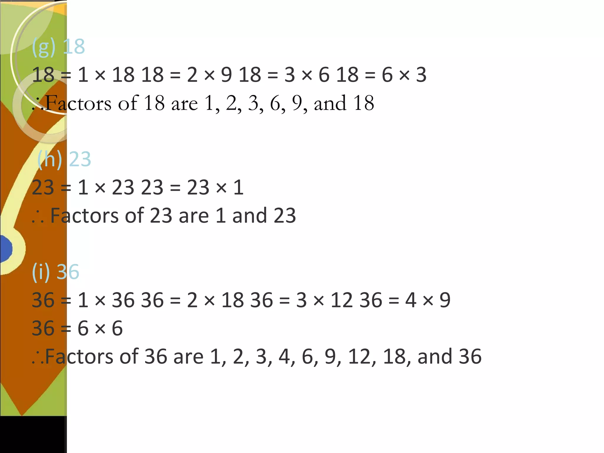 (g) 18
18 = 1 × 18 18 = 2 × 9 18 = 3 × 6 18 = 6 × 3
∴Factors of 18 are 1, 2, 3, 6, 9, and 18
(h) 23
23 = 1 × 23 23 = 23 × 1
∴ Factors of 23 are 1 and 23
(i) 36
36 = 1 × 36 36 = 2 × 18 36 = 3 × 12 36 = 4 × 9
36 = 6 × 6
∴Factors of 36 are 1, 2, 3, 4, 6, 9, 12, 18, and 36
 