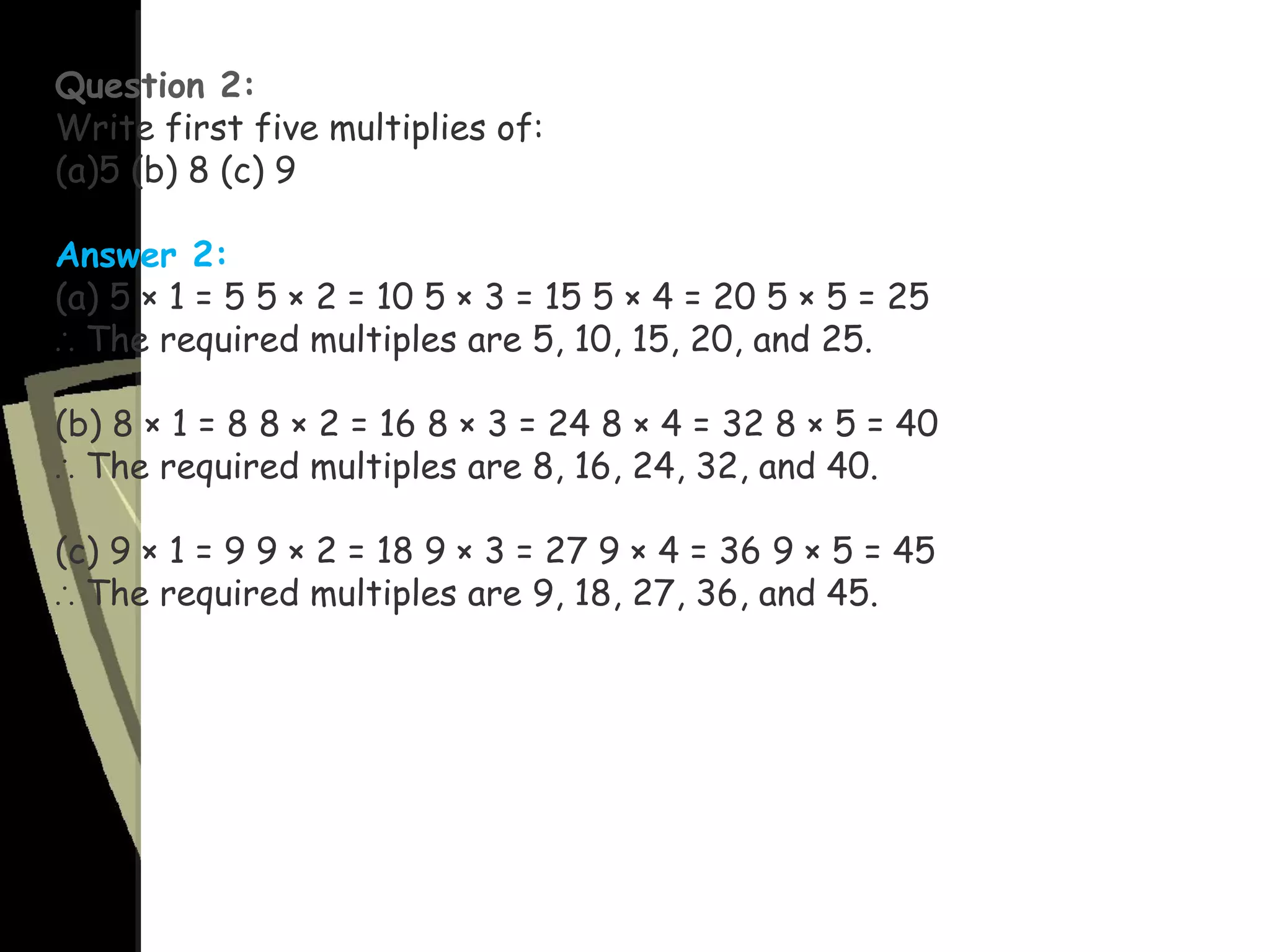 Question 2:
Write first five multiplies of:
(a)5 (b) 8 (c) 9
Answer 2:
(a) 5 × 1 = 5 5 × 2 = 10 5 × 3 = 15 5 × 4 = 20 5 × 5 = 25
∴ The required multiples are 5, 10, 15, 20, and 25.
(b) 8 × 1 = 8 8 × 2 = 16 8 × 3 = 24 8 × 4 = 32 8 × 5 = 40
∴ The required multiples are 8, 16, 24, 32, and 40.
(c) 9 × 1 = 9 9 × 2 = 18 9 × 3 = 27 9 × 4 = 36 9 × 5 = 45
∴ The required multiples are 9, 18, 27, 36, and 45.
 