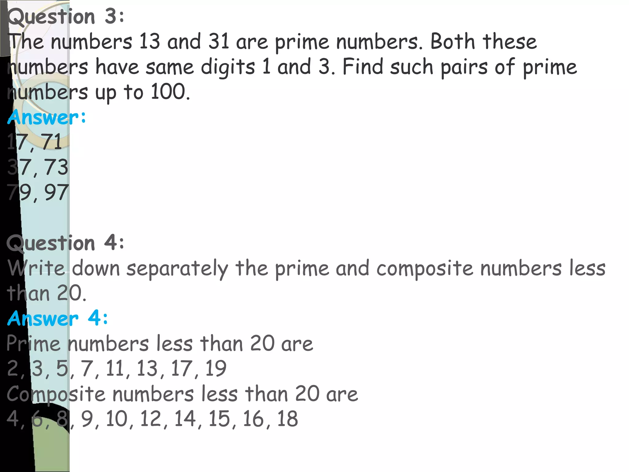 Question 3:
The numbers 13 and 31 are prime numbers. Both these
numbers have same digits 1 and 3. Find such pairs of prime
numbers up to 100.
Answer:
17, 71
37, 73
79, 97
Question 4:
Write down separately the prime and composite numbers less
than 20.
Answer 4:
Prime numbers less than 20 are
2, 3, 5, 7, 11, 13, 17, 19
Composite numbers less than 20 are
4, 6, 8, 9, 10, 12, 14, 15, 16, 18
 