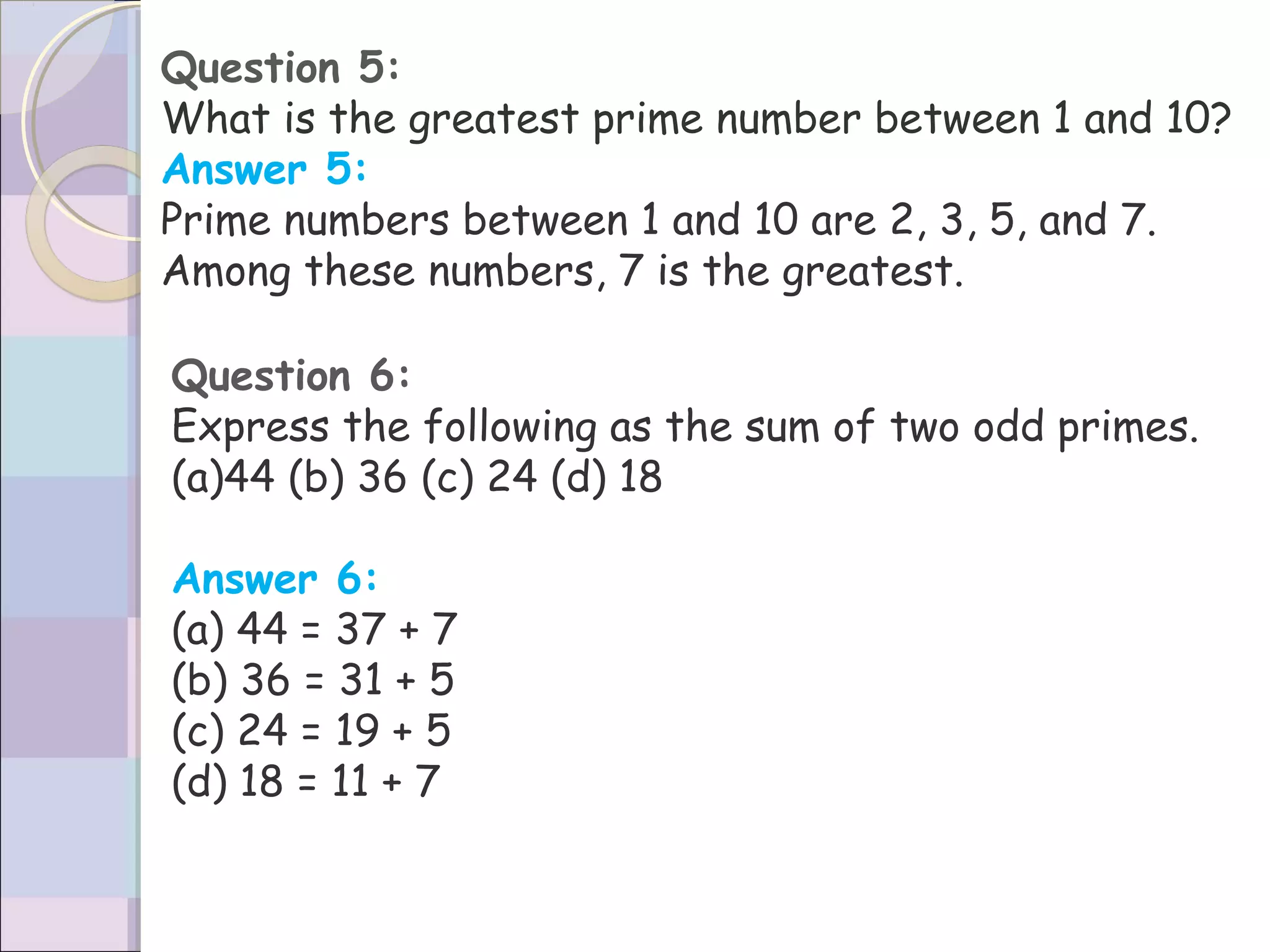 Question 5:
What is the greatest prime number between 1 and 10?
Answer 5:
Prime numbers between 1 and 10 are 2, 3, 5, and 7.
Among these numbers, 7 is the greatest.
Question 6:
Express the following as the sum of two odd primes.
(a)44 (b) 36 (c) 24 (d) 18
Answer 6:
(a) 44 = 37 + 7
(b) 36 = 31 + 5
(c) 24 = 19 + 5
(d) 18 = 11 + 7
 