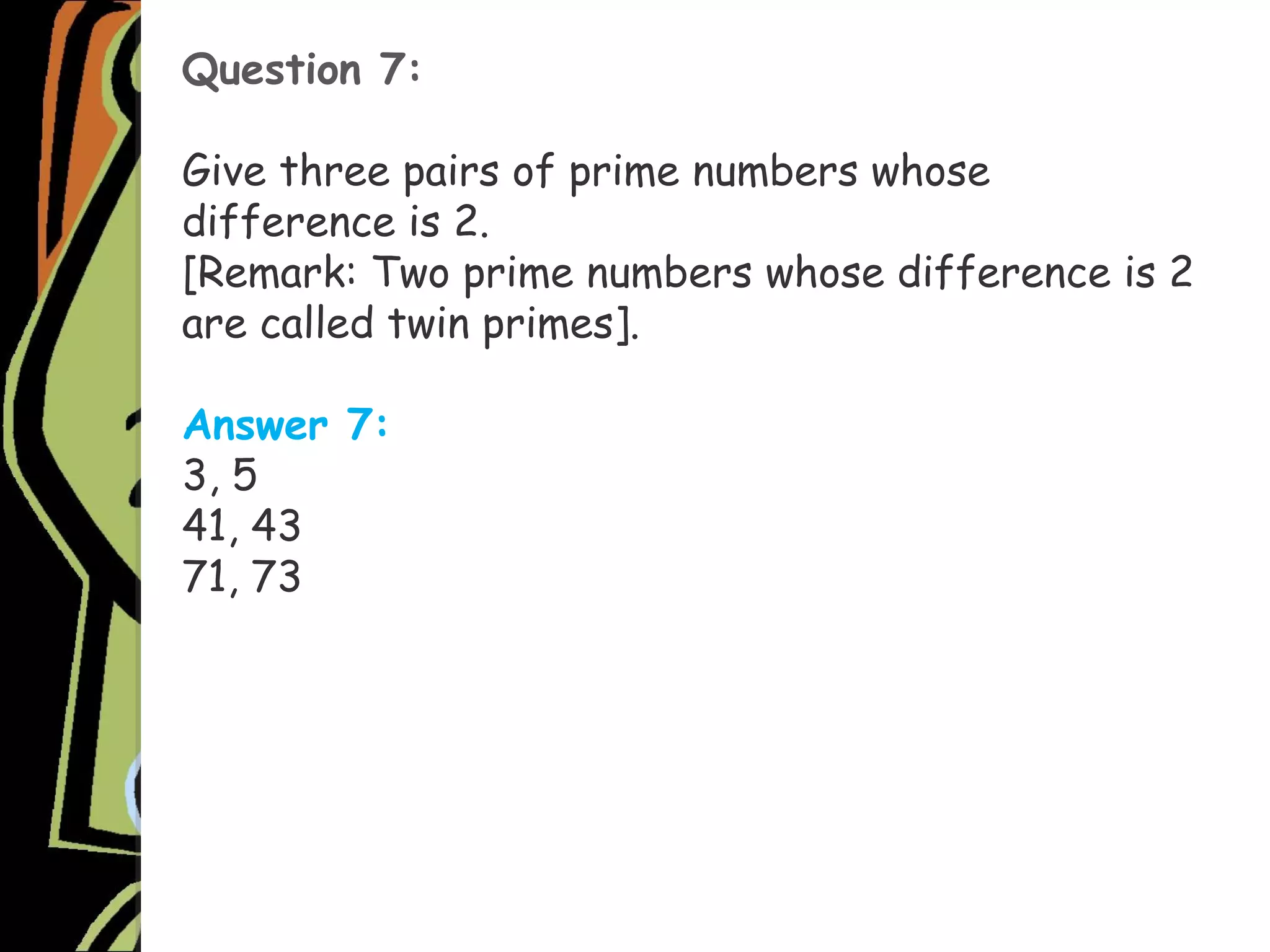 Question 7:
Give three pairs of prime numbers whose
difference is 2.
[Remark: Two prime numbers whose difference is 2
are called twin primes].
Answer 7:
3, 5
41, 43
71, 73
 