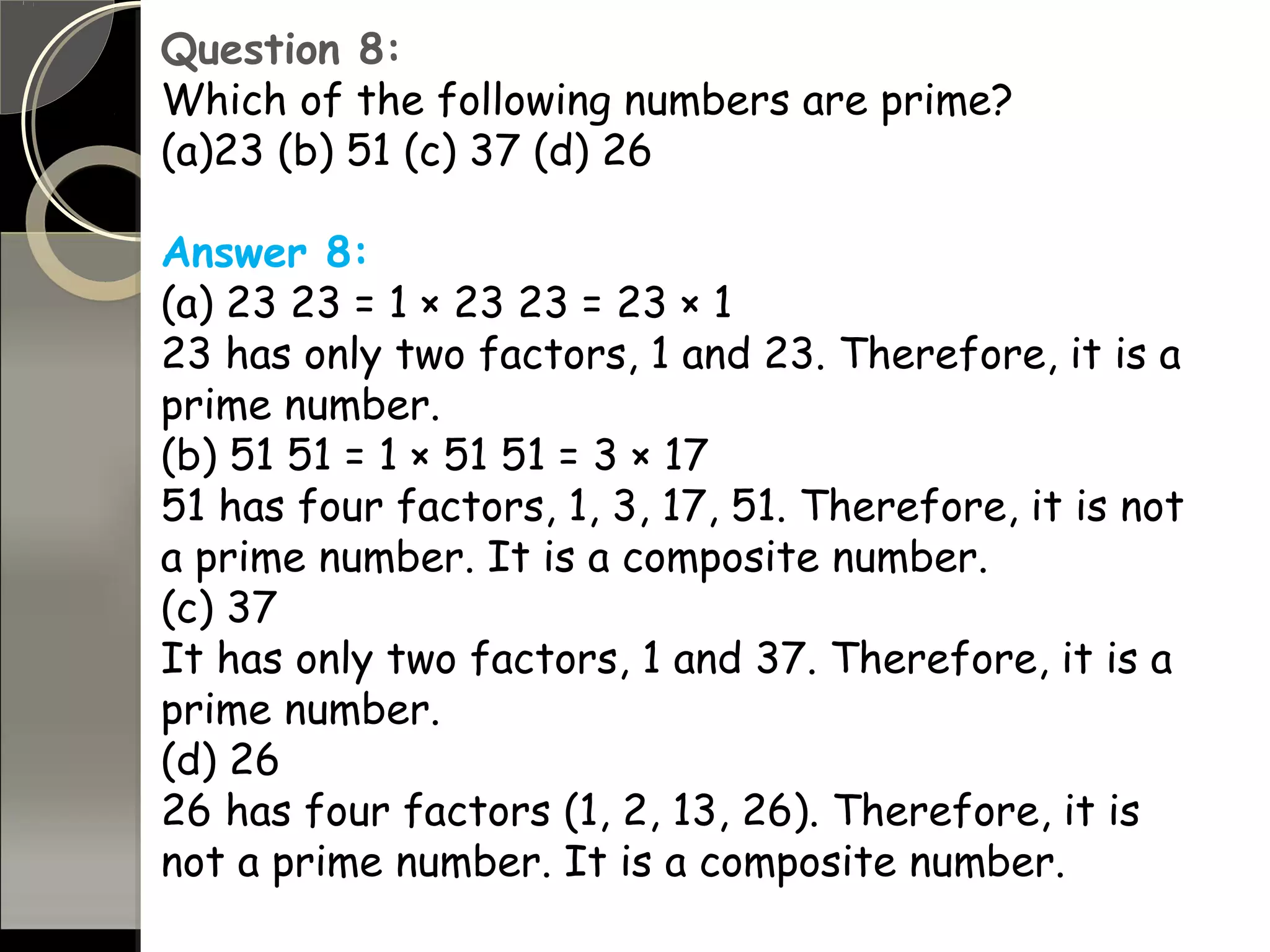 Question 8:
Which of the following numbers are prime?
(a)23 (b) 51 (c) 37 (d) 26
Answer 8:
(a) 23 23 = 1 × 23 23 = 23 × 1
23 has only two factors, 1 and 23. Therefore, it is a
prime number.
(b) 51 51 = 1 × 51 51 = 3 × 17
51 has four factors, 1, 3, 17, 51. Therefore, it is not
a prime number. It is a composite number.
(c) 37
It has only two factors, 1 and 37. Therefore, it is a
prime number.
(d) 26
26 has four factors (1, 2, 13, 26). Therefore, it is
not a prime number. It is a composite number.
 