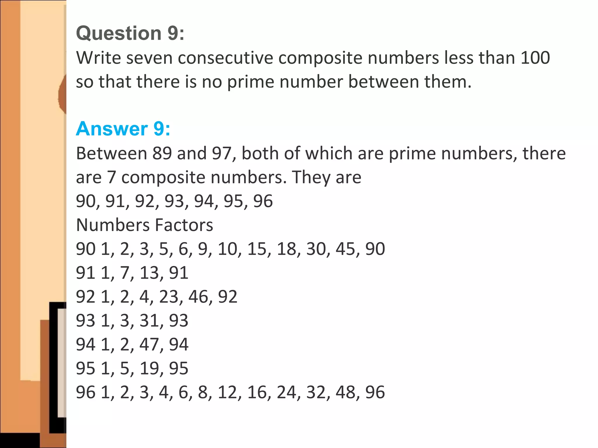 Question 9:
Write seven consecutive composite numbers less than 100
so that there is no prime number between them.
Answer 9:
Between 89 and 97, both of which are prime numbers, there
are 7 composite numbers. They are
90, 91, 92, 93, 94, 95, 96
Numbers Factors
90 1, 2, 3, 5, 6, 9, 10, 15, 18, 30, 45, 90
91 1, 7, 13, 91
92 1, 2, 4, 23, 46, 92
93 1, 3, 31, 93
94 1, 2, 47, 94
95 1, 5, 19, 95
96 1, 2, 3, 4, 6, 8, 12, 16, 24, 32, 48, 96
 