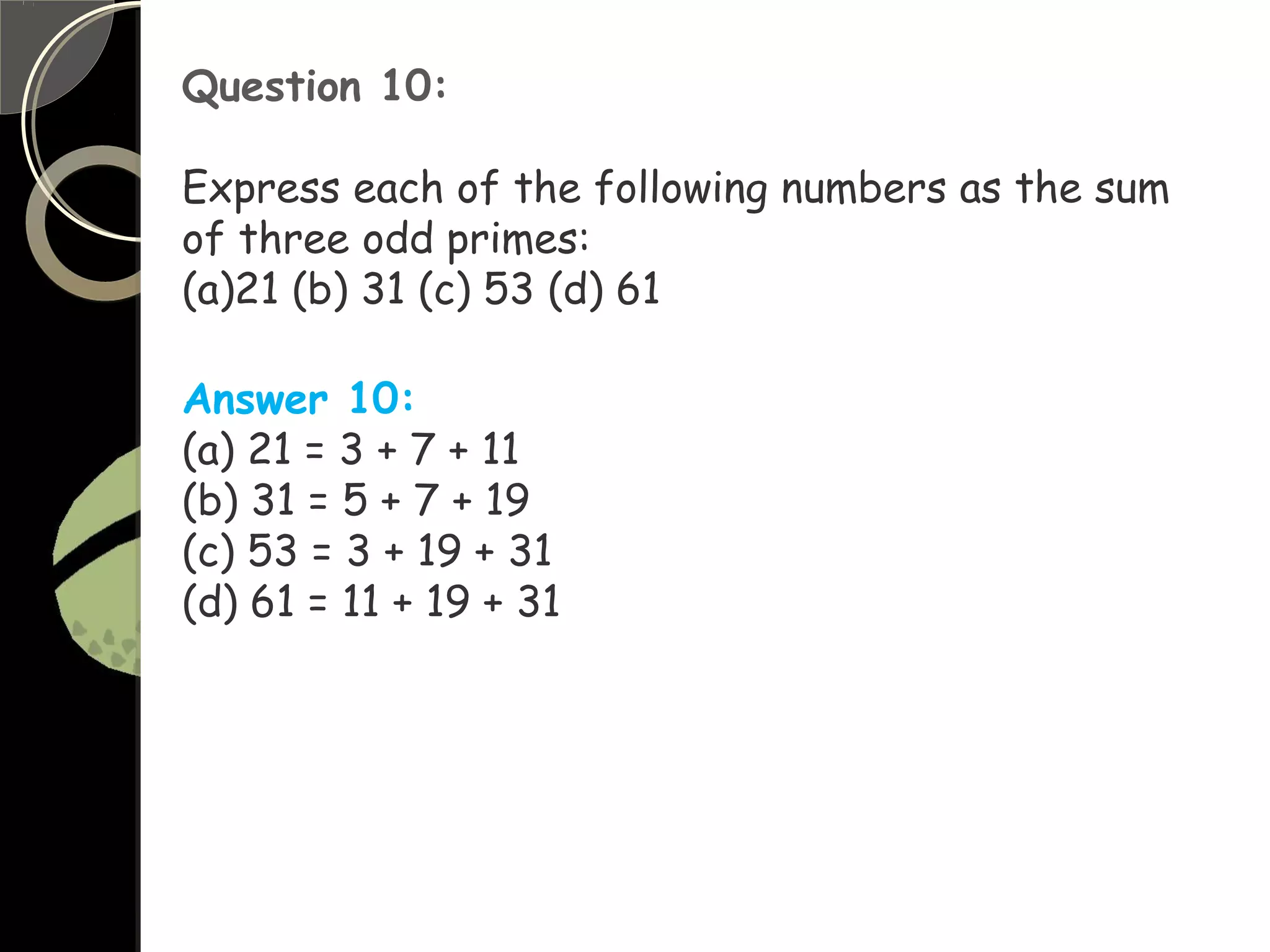 Question 10:
Express each of the following numbers as the sum
of three odd primes:
(a)21 (b) 31 (c) 53 (d) 61
Answer 10:
(a) 21 = 3 + 7 + 11
(b) 31 = 5 + 7 + 19
(c) 53 = 3 + 19 + 31
(d) 61 = 11 + 19 + 31
 