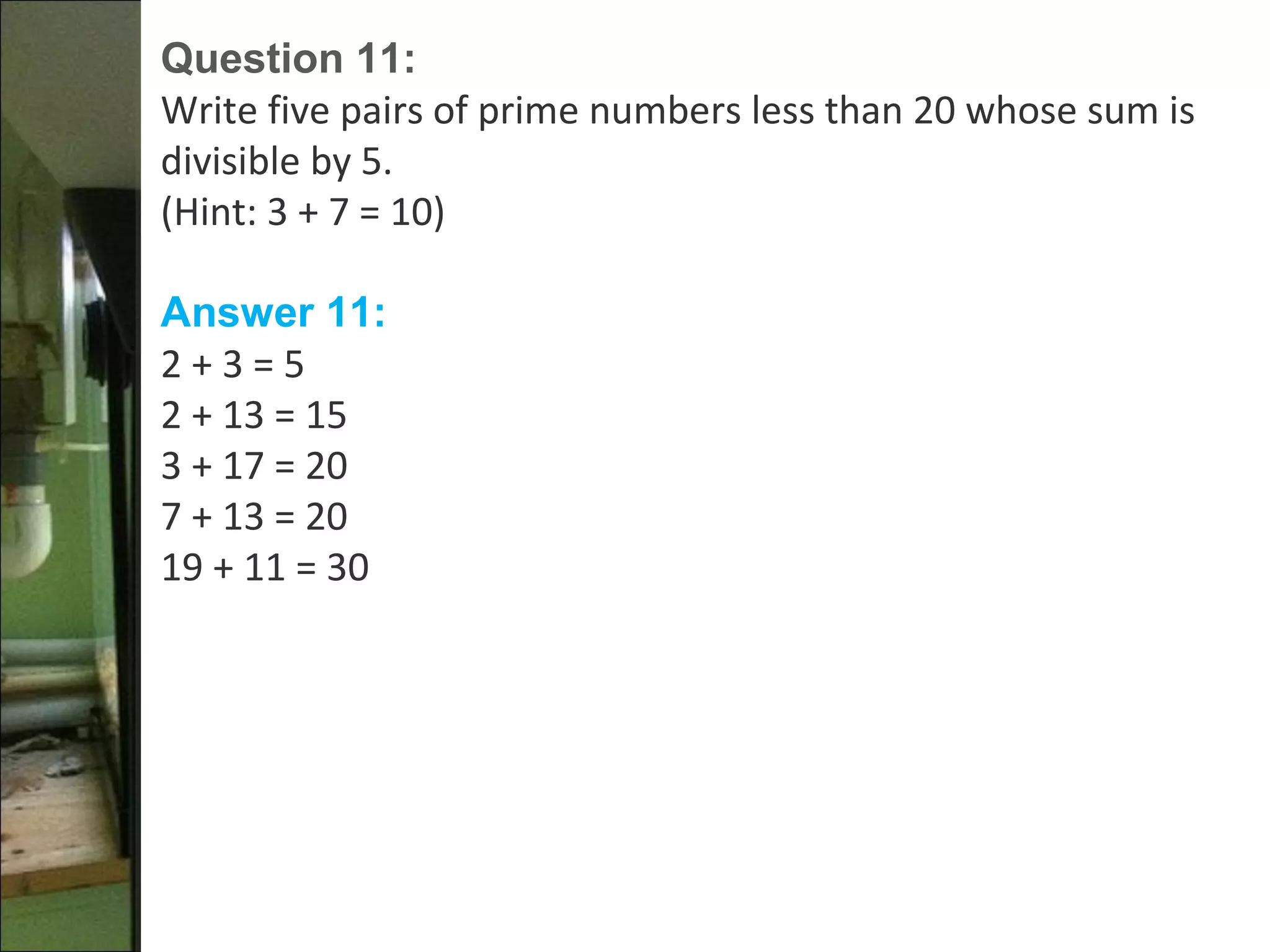 Question 11:
Write five pairs of prime numbers less than 20 whose sum is
divisible by 5.
(Hint: 3 + 7 = 10)
Answer 11:
2 + 3 = 5
2 + 13 = 15
3 + 17 = 20
7 + 13 = 20
19 + 11 = 30
 