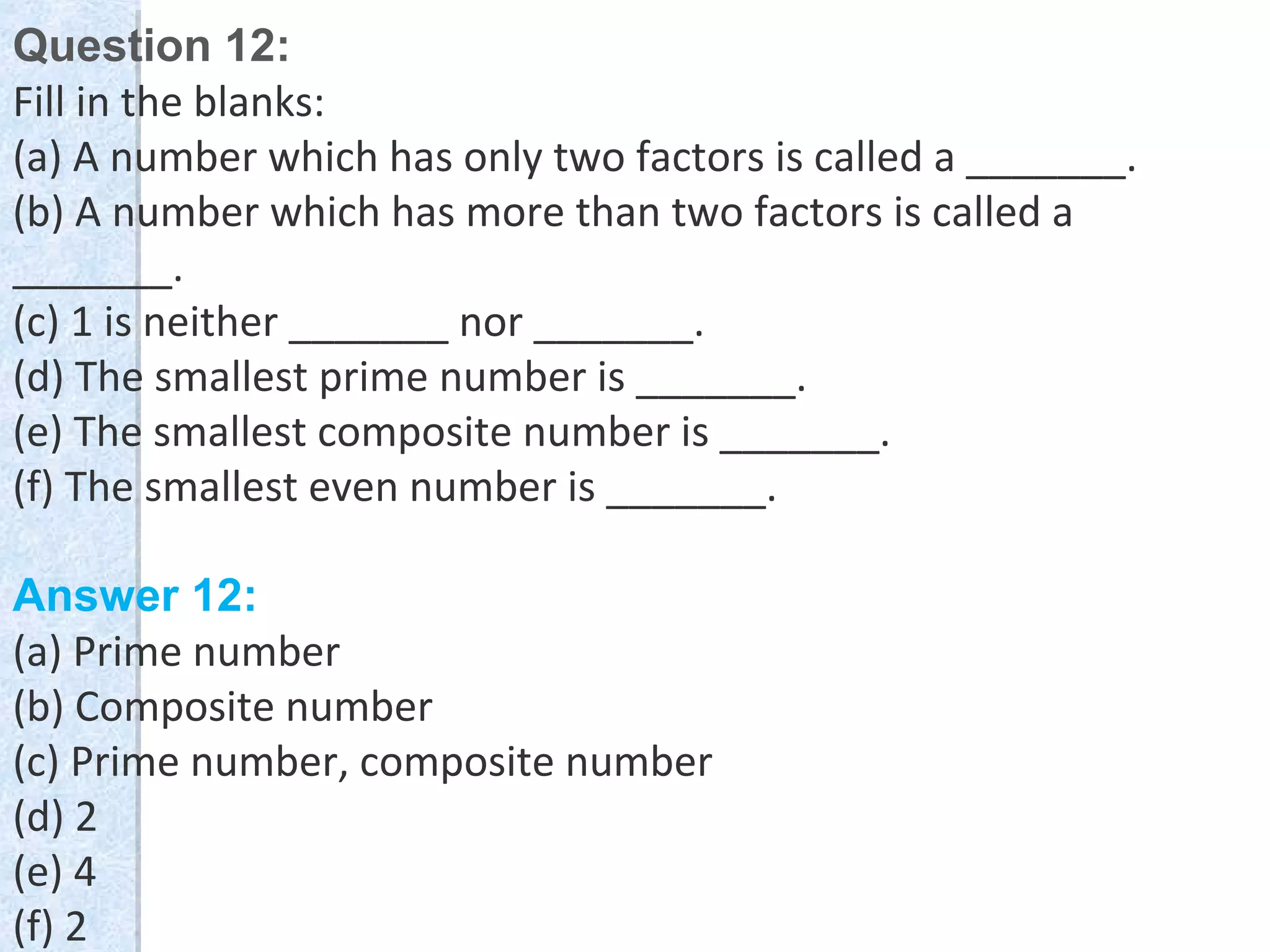 Question 12:
Fill in the blanks:
(a) A number which has only two factors is called a _______.
(b) A number which has more than two factors is called a
_______.
(c) 1 is neither _______ nor _______.
(d) The smallest prime number is _______.
(e) The smallest composite number is _______.
(f) The smallest even number is _______.
Answer 12:
(a) Prime number
(b) Composite number
(c) Prime number, composite number
(d) 2
(e) 4
(f) 2
 