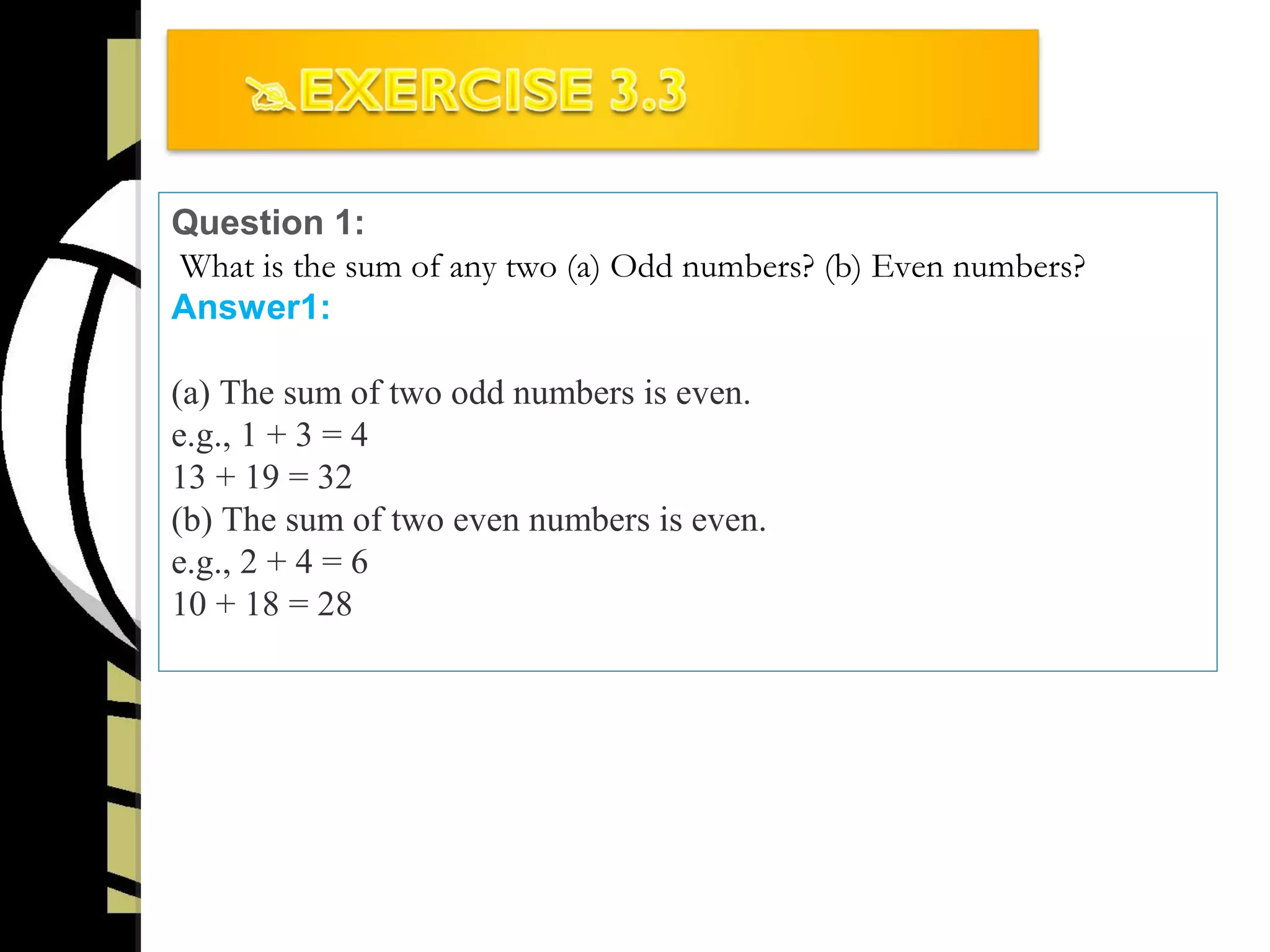 Question 1:
What is the sum of any two (a) Odd numbers? (b) Even numbers?
Answer1:
(a) The sum of two odd numbers is even.
e.g., 1 + 3 = 4
13 + 19 = 32
(b) The sum of two even numbers is even.
e.g., 2 + 4 = 6
10 + 18 = 28
 