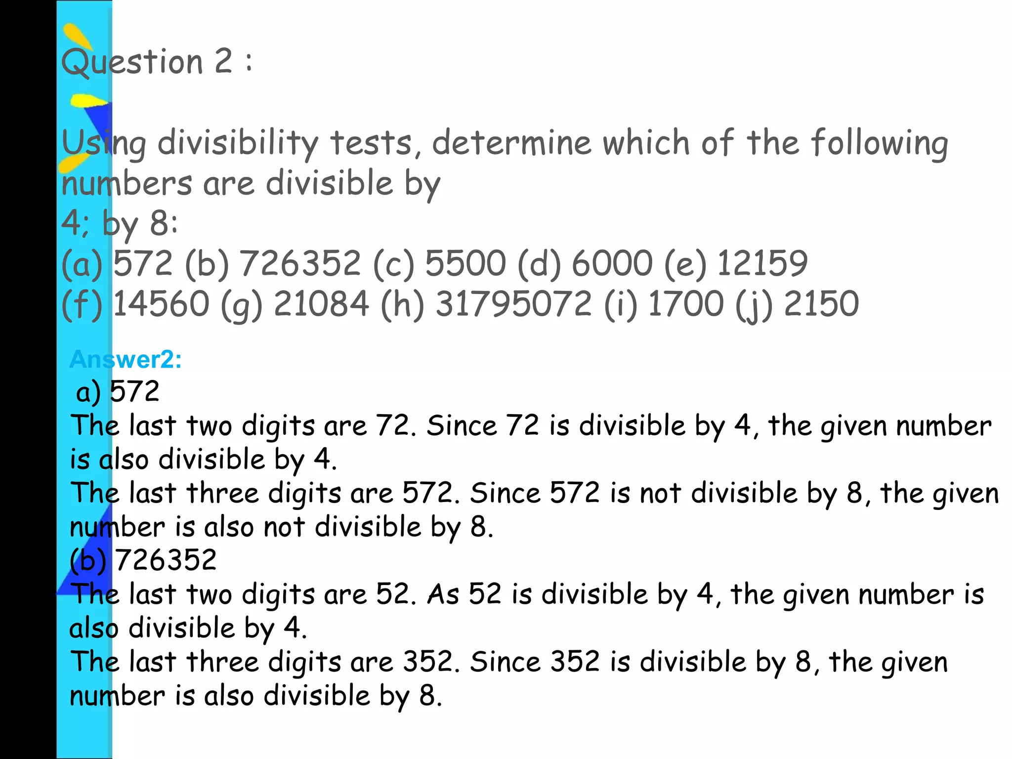Question 2 :
Using divisibility tests, determine which of the following
numbers are divisible by
4; by 8:
(a) 572 (b) 726352 (c) 5500 (d) 6000 (e) 12159
(f) 14560 (g) 21084 (h) 31795072 (i) 1700 (j) 2150
Answer2:
a) 572
The last two digits are 72. Since 72 is divisible by 4, the given number
is also divisible by 4.
The last three digits are 572. Since 572 is not divisible by 8, the given
number is also not divisible by 8.
(b) 726352
The last two digits are 52. As 52 is divisible by 4, the given number is
also divisible by 4.
The last three digits are 352. Since 352 is divisible by 8, the given
number is also divisible by 8.
 