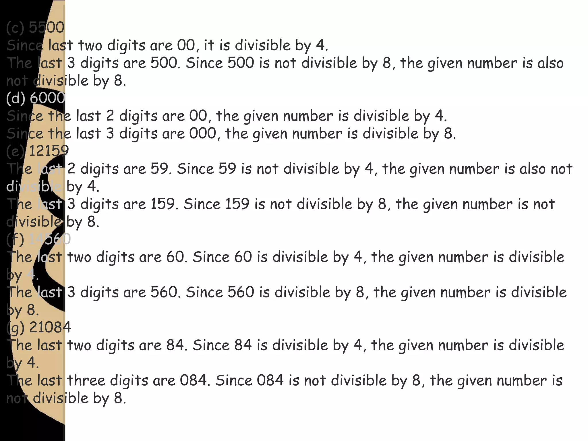 (c) 5500
Since last two digits are 00, it is divisible by 4.
The last 3 digits are 500. Since 500 is not divisible by 8, the given number is also
not divisible by 8.
(d) 6000
Since the last 2 digits are 00, the given number is divisible by 4.
Since the last 3 digits are 000, the given number is divisible by 8.
(e) 12159
The last 2 digits are 59. Since 59 is not divisible by 4, the given number is also not
divisible by 4.
The last 3 digits are 159. Since 159 is not divisible by 8, the given number is not
divisible by 8.
(f) 14560
The last two digits are 60. Since 60 is divisible by 4, the given number is divisible
by 4.
The last 3 digits are 560. Since 560 is divisible by 8, the given number is divisible
by 8.
(g) 21084
The last two digits are 84. Since 84 is divisible by 4, the given number is divisible
by 4.
The last three digits are 084. Since 084 is not divisible by 8, the given number is
not divisible by 8.
 