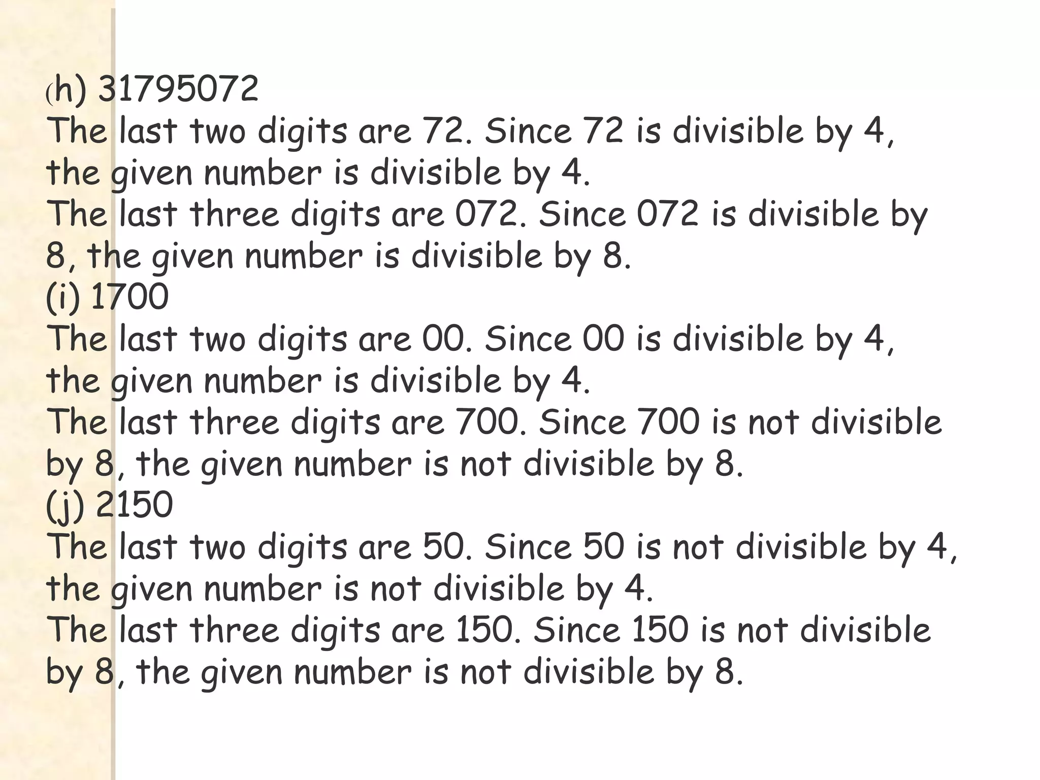 (h) 31795072
The last two digits are 72. Since 72 is divisible by 4,
the given number is divisible by 4.
The last three digits are 072. Since 072 is divisible by
8, the given number is divisible by 8.
(i) 1700
The last two digits are 00. Since 00 is divisible by 4,
the given number is divisible by 4.
The last three digits are 700. Since 700 is not divisible
by 8, the given number is not divisible by 8.
(j) 2150
The last two digits are 50. Since 50 is not divisible by 4,
the given number is not divisible by 4.
The last three digits are 150. Since 150 is not divisible
by 8, the given number is not divisible by 8.
 