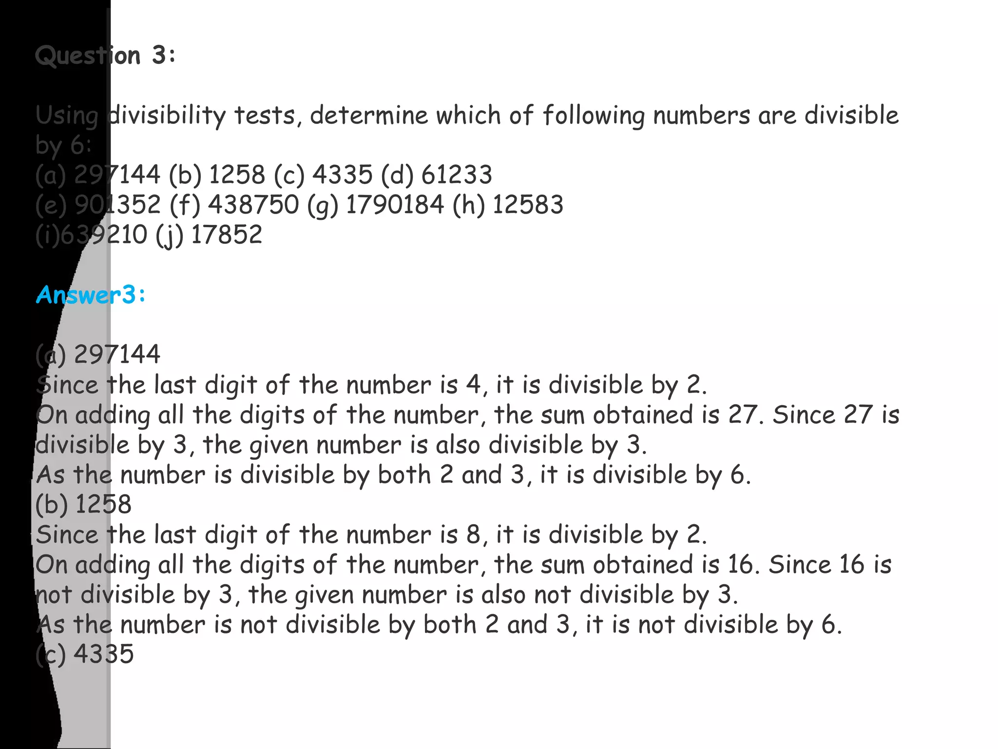 Question 3:
Using divisibility tests, determine which of following numbers are divisible
by 6:
(a) 297144 (b) 1258 (c) 4335 (d) 61233
(e) 901352 (f) 438750 (g) 1790184 (h) 12583
(i)639210 (j) 17852
Answer3:
(a) 297144
Since the last digit of the number is 4, it is divisible by 2.
On adding all the digits of the number, the sum obtained is 27. Since 27 is
divisible by 3, the given number is also divisible by 3.
As the number is divisible by both 2 and 3, it is divisible by 6.
(b) 1258
Since the last digit of the number is 8, it is divisible by 2.
On adding all the digits of the number, the sum obtained is 16. Since 16 is
not divisible by 3, the given number is also not divisible by 3.
As the number is not divisible by both 2 and 3, it is not divisible by 6.
(c) 4335
 